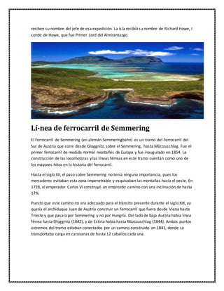 reciben su nombre del jefe de esa expedición. La isla recibió su nombre de Richard Howe, I
conde de Howe, que fue Primer Lord del Almirantazgo.
Lí-nea de ferrocarril de Semmering
El Ferrocarril de Semmering (en alemán Semmeringbahn) es un tramo del Ferrocarril del
Sur de Austria que corre desde Gloggnitz, sobre el Semmering, hasta Mürzzuschlag. Fue el
primer ferrocarril de medida normal montañés de Europa y fue inaugurado en 1854. La
construcción de las locomotoras y las líneas férreas en este tramo cuentan como uno de
los mayores hitos en la historia del ferrocarril.
Hasta el siglo XII, el paso sobre Semmering no tenía ninguna importancia, pues los
mercaderes evitaban esta zona impenetrable y esquivaban las montañas hacia el oeste. En
1728, el emperador Carlos VI construyó un empinado camino con una inclinación de hasta
17%.
Puesto que este camino no era adecuado para el tránsito presente durante el siglo XIX, ya
quería el archiduque Juan de Austria construir un ferrocarril que fuera desde Viena hasta
Trieste y que pasara por Semmering y no por Hungría. Del lado de baja Austria había línea
férrea hasta Gloggnitz (1842), y de Estiria había hasta Mürzzuschlag (1844). Ambos puntos
extremos del tramo estaban conectados por un camino construido en 1841, donde se
transportaba carga en caravanas de hasta 12 caballos cada una.
 
