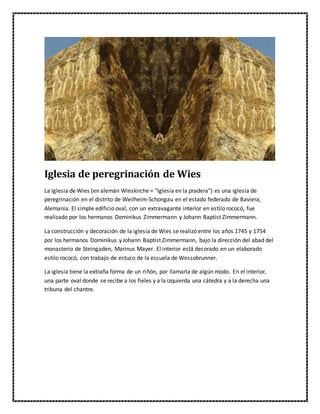 Iglesia de peregrinación de Wies
La Iglesia de Wies (en alemán Wieskirche = "Iglesia en la pradera") es una iglesia de
peregrinación en el distrito de Weilheim-Schongau en el estado federado de Baviera,
Alemania. El simple edificio oval, con un extravagante interior en estilo rococó, fue
realizado por los hermanos Dominikus Zimmermann y Johann Baptist Zimmermann.
La construcción y decoración de la iglesia de Wies se realizó entre los años 1745 y 1754
por los hermanos Dominikus y Johann Baptist Zimmermann, bajo la dirección del abad del
monasterio de Steingaden, Marinus Mayer. El interior está decorado en un elaborado
estilo rococó, con trabajo de estuco de la escuela de Wessobrunner.
La iglesia tiene la extraña forma de un riñón, por llamarla de algún modo. En el interior,
una parte oval donde se recibe a los fieles y a la izquierda una cátedra y a la derecha una
tribuna del chantre.
 