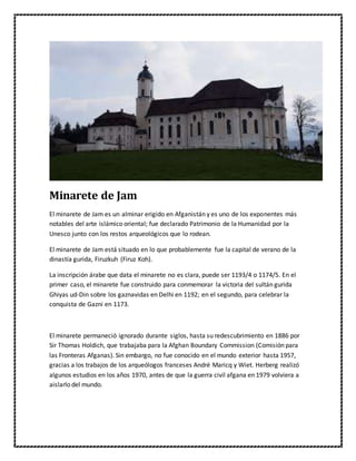 Minarete de Jam
El minarete de Jam es un alminar erigido en Afganistán y es uno de los exponentes más
notables del arte islámico oriental; fue declarado Patrimonio de la Humanidad por la
Unesco junto con los restos arqueológicos que lo rodean.
El minarete de Jam está situado en lo que probablemente fue la capital de verano de la
dinastía gurida, Firuzkuh (Firuz Koh).
La inscripción árabe que data el minarete no es clara, puede ser 1193/4 o 1174/5. En el
primer caso, el minarete fue construido para conmemorar la victoria del sultán gurida
Ghiyas ud-Din sobre los gaznavidas en Delhi en 1192; en el segundo, para celebrar la
conquista de Gazni en 1173.
El minarete permaneció ignorado durante siglos, hasta su redescubrimiento en 1886 por
Sir Thomas Holdich, que trabajaba para la Afghan Boundary Commission (Comisión para
las Fronteras Afganas). Sin embargo, no fue conocido en el mundo exterior hasta 1957,
gracias a los trabajos de los arqueólogos franceses André Maricq y Wiet. Herberg realizó
algunos estudios en los años 1970, antes de que la guerra civil afgana en 1979 volviera a
aislarlo del mundo.
 