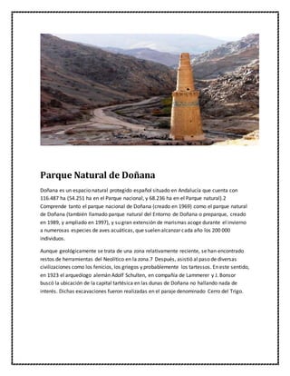 Parque Natural de Doñana
Doñana es un espacio natural protegido español situado en Andalucía que cuenta con
116.487 ha (54.251 ha en el Parque nacional, y 68.236 ha en el Parque natural).2
Comprende tanto el parque nacional de Doñana (creado en 1969) como el parque natural
de Doñana (también llamado parque natural del Entorno de Doñana o preparque, creado
en 1989, y ampliado en 1997), y su gran extensión de marismas acoge durante el invierno
a numerosas especies de aves acuáticas, que suelen alcanzar cada año los 200 000
individuos.
Aunque geológicamente se trata de una zona relativamente reciente, se han encontrado
restos de herramientas del Neolítico en la zona.7 Después, asistió al paso de diversas
civilizaciones como los fenicios, los griegos y probablemente los tartessos. En este sentido,
en 1923 el arqueólogo alemán Adolf Schulten, en compañía de Lammerer y J. Bonsor
buscó la ubicación de la capital tartésica en las dunas de Doñana no hallando nada de
interés. Dichas excavaciones fueron realizadas en el paraje denominado Cerro del Trigo.
 