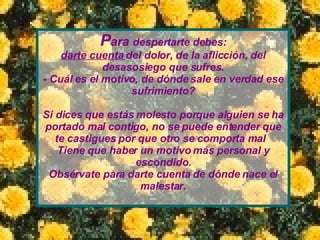 P ara  despertarte debes: darte cuenta  del dolor, de la aflicción, del desasosiego que sufres. - Cuál es el motivo, de dónde sale en verdad ese sufrimiento? Si dices que estás molesto porque alguien se ha portado mal contigo, no se puede entender que te castigues por que otro se comporta mal  Tiene que haber un motivo más personal y escondido. Obsérvate para darte cuenta de dónde nace el malestar. 