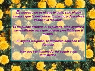 E l  maestro no es el que te guía, sino el que ayuda   a que te descubras tú mismo y descubras desde ti   la realidad.   El no puede definirla ni explicarla, sino   ayudar a sensibilizarte para que puedas percibirla por ti mismo.  Si sigues a alguien, te quedarás sólo con la fórmula. Hay que ser iluminado, no seguir a los iluminados. 