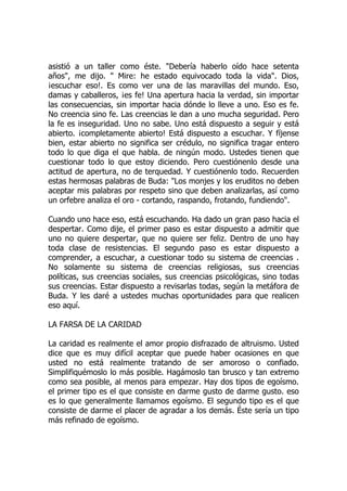 asistió a un taller como éste. "Debería haberlo oído hace setenta
años", me dijo. " Mire: he estado equivocado toda la vida". Dios,
¡escuchar eso!. Es como ver una de las maravillas del mundo. Eso,
damas y caballeros, ¡es fe! Una apertura hacia la verdad, sin importar
las consecuencias, sin importar hacia dónde lo lleve a uno. Eso es fe.
No creencia sino fe. Las creencias le dan a uno mucha seguridad. Pero
la fe es inseguridad. Uno no sabe. Uno está dispuesto a seguir y está
abierto. ¡completamente abierto! Está dispuesto a escuchar. Y fíjense
bien, estar abierto no significa ser crédulo, no significa tragar entero
todo lo que diga el que habla. de ningún modo. Ustedes tienen que
cuestionar todo lo que estoy diciendo. Pero cuestiónenlo desde una
actitud de apertura, no de terquedad. Y cuestiónenlo todo. Recuerden
estas hermosas palabras de Buda: "Los monjes y los eruditos no deben
aceptar mis palabras por respeto sino que deben analizarlas, así como
un orfebre analiza el oro - cortando, raspando, frotando, fundiendo".
Cuando uno hace eso, está escuchando. Ha dado un gran paso hacia el
despertar. Como dije, el primer paso es estar dispuesto a admitir que
uno no quiere despertar, que no quiere ser feliz. Dentro de uno hay
toda clase de resistencias. El segundo paso es estar dispuesto a
comprender, a escuchar, a cuestionar todo su sistema de creencias .
No solamente su sistema de creencias religiosas, sus creencias
políticas, sus creencias sociales, sus creencias psicológicas, sino todas
sus creencias. Estar dispuesto a revisarlas todas, según la metáfora de
Buda. Y les daré a ustedes muchas oportunidades para que realicen
eso aquí.
LA FARSA DE LA CARIDAD
La caridad es realmente el amor propio disfrazado de altruismo. Usted
dice que es muy difícil aceptar que puede haber ocasiones en que
usted no está realmente tratando de ser amoroso o confiado.
Simplifiquémoslo lo más posible. Hagámoslo tan brusco y tan extremo
como sea posible, al menos para empezar. Hay dos tipos de egoísmo.
el primer tipo es el que consiste en darme gusto de darme gusto. eso
es lo que generalmente llamamos egoísmo. El segundo tipo es el que
consiste de darme el placer de agradar a los demás. Éste sería un tipo
más refinado de egoísmo.
 