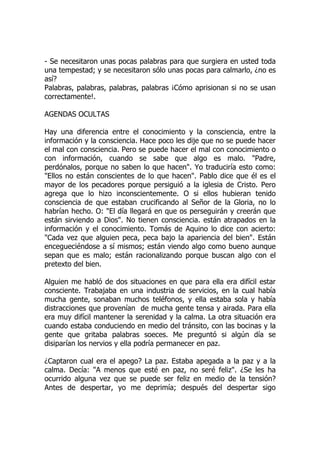 - Se necesitaron unas pocas palabras para que surgiera en usted toda
una tempestad; y se necesitaron sólo unas pocas para calmarlo, ¿no es
así?
Palabras, palabras, palabras, palabras ¡Cómo aprisionan si no se usan
correctamente!.
AGENDAS OCULTAS
Hay una diferencia entre el conocimiento y la consciencia, entre la
información y la consciencia. Hace poco les dije que no se puede hacer
el mal con consciencia. Pero se puede hacer el mal con conocimiento o
con información, cuando se sabe que algo es malo. "Padre,
perdónalos, porque no saben lo que hacen". Yo traduciría esto como:
"Ellos no están conscientes de lo que hacen". Pablo dice que él es el
mayor de los pecadores porque persiguió a la iglesia de Cristo. Pero
agrega que lo hizo inconscientemente. O si ellos hubieran tenido
consciencia de que estaban crucificando al Señor de la Gloria, no lo
habrían hecho. O: "El día llegará en que os perseguirán y creerán que
están sirviendo a Dios". No tienen consciencia. están atrapados en la
información y el conocimiento. Tomás de Aquino lo dice con acierto:
"Cada vez que alguien peca, peca bajo la apariencia del bien". Están
encegueciéndose a sí mismos; están viendo algo como bueno aunque
sepan que es malo; están racionalizando porque buscan algo con el
pretexto del bien.
Alguien me habló de dos situaciones en que para ella era difícil estar
consciente. Trabajaba en una industria de servicios, en la cual había
mucha gente, sonaban muchos teléfonos, y ella estaba sola y había
distracciones que provenían de mucha gente tensa y airada. Para ella
era muy difícil mantener la serenidad y la calma. La otra situación era
cuando estaba conduciendo en medio del tránsito, con las bocinas y la
gente que gritaba palabras soeces. Me preguntó si algún día se
disiparían los nervios y ella podría permanecer en paz.
¿Captaron cual era el apego? La paz. Estaba apegada a la paz y a la
calma. Decía: "A menos que esté en paz, no seré feliz". ¿Se les ha
ocurrido alguna vez que se puede ser feliz en medio de la tensión?
Antes de despertar, yo me deprimía; después del despertar sigo
 