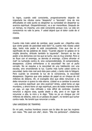lo logre, cuando esté consciente, progresivamente dejarán de
importarle los rótulos como "despierto" o "dormido". Una de mis
dificultades en este punto es despertar su curiosidad sin despertar su
avaricia espiritual. ¡Despertémonos!, va a ser maravilloso. Después de
un tiempo, no importa; uno está consciente porque vive. La vida sin
consciencia no vale la pena. Y usted dejará que el dolor cuide de sí
mismo.
CEDER
Cuanto más trate usted de cambiar, peor puede ser. ¿Significa esto
que cierto grado de pasividad está bien? Si, cuanto más resista usted
algo, tanto más poder le está concediendo. Creo que ése es el
significado de las palabras de Jesús: "Cuando alguien te golpea en la
mejilla derecha, ofrécele también la izquierda". Siempre se les da
poder a los demonios con los que se lucha. eso es muy oriental. Pero si
se fluye con el enemigo, se derrota al enemigo. ¿Cómo afrontar el
mal? no luchando contra él, sino comprendiéndolo. Al comprenderlo,
desaparece. ¿Cómo enfrentarse a la oscuridad? No con el puño
cerrado. No se expulsa a la oscuridad de una habitación con una
escoba, sino encendiendo la luz. Cuanto más luche usted contra la
oscuridad, tanto más real será ésta para usted, y tanto más le fatigará.
Pero cuando se enciende la luz de la consciencia, la oscuridad
desaparece. Digamos que este pedazo de papel es un cheque de mil
millones de dólares. Ah, el evangelio dice que debo renunciar a él,
debo renunciar si quiero la vida eterna. ¿Usted va a cambiar la avaricia
- una avaricia espiritual- por otra avaricia? Antes, usted tenia un ego
mundano, y ahora tiene un ego espiritual, pero de todas maneras tiene
un ego, un ego más refinado y más difícil de controlar. Cuando
renuncio a alguna cosa, quedo atado a ella, pero si en lugar de
renunciar a ella, la miro y le digo: "Esto no es un cheque por mil
millones de dólares, esto es un pedazo de papel", no tendré que luchar
contra nada. No tendré que renunciar a nada.
UNA VARIEDAD DE TRAMPAS
En mi país, muchos hombres crecen con la idea de que las mujeres
son reses. "Me casé con ella", dicen. "Ella me pertenece". ¿Debemos
 