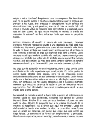 culpar a estos hombres? Prepárense para una sorpresa: No. Lo mismo
que no se puede culpar a muchos estadounidenses por la manera de
percibir a los rusos. Sus anteojos o percepciones están teñidos de
determinado color, y así perciben; ése es el color a través del cual
miran el mundo, ¿Qué se requiere para convertirlos a la realidad, para
que se den cuenta de que están mirando el mundo a través de
anteojos de colores? no hay salvación hasta que vean su prejuicio
básico.
Apenas miramos el mundo a través de una ideología, estamos
perdidos. Ninguna realidad se ajusta a una ideología. La vida está más
allá de eso. Por eso la gente siempre busca el sentido de la vida. Pero
la vida no tiene sentido; no puede tener sentido porque el sentido es
una fórmula; el sentido es algo que significa algo para la mente. Cada
vez que usted logra verle el sentido a la realidad, tropieza con algo que
destruye el sentido que usted vio. El sentido sólo se encuentra cuando
va más allá del sentido. La vida sólo tiene sentido cuando se percibe
como un misterio y no tiene sentido para la mente que conceptualiza.
No digo que la adoración no sea importante, pero si digo que la duda
es infinitamente más importante que la adoración. En todas partes la
gente busca objetos para adorar, pero yo no encuentro gente
suficientemente despierta en sus actitudes y convicciones. Cuán felices
seríamos si los terroristas adoraran menos su ideología y cuestionaran
más. Sin embargo, no nos gusta aplicarnos eso a nosotros mismos;
creemos que nosotros tenemos la razón y que los terroristas están
equivocados. Pero el individuo que es un terrorista para usted, es un
mártir para el otro bando.
La soledad es cuando a usted le hace falta la gente, el aislamiento es
cuando usted se está divirtiendo. Recuerde ese apunte de George
Bernard Shaw. Estaba él en uno de esos horribles cócteles en que
nada se dice. Alguien le preguntó que si se estaba divirtiendo (a sí
mismo). Él respondió: "Es el único que aquí me divierte". Usted no
disfruta de los demás si es esclavo de ellos. La comunidad no se forma
con un grupo de esclavos, con gente que exige que otra gente los
haga felices. La comunidad se forma con emperadores y princesas.
Usted es un emperador, no un mendigo; usted es una princesa, no una
 