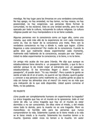 mendiga. No hay lugar para las limosnas en una verdadera comunidad.
No hay apego, no hay ansiedad, no hay temor, no hay resaca, no hay
posesividad, no hay exigencias. Las personas libres forman la
comunidad, no los esclavos. Esto es una verdad sencilla, pero ha sido
opacada por toda la cultura, incluyendo la cultura religiosa. La cultura
religiosa puede ser muy manipuladora si no se tiene cuidado.
Algunas personas ven la consciencia como un lugar alto, como una
meseta, que está más allá de la experiencia de vivir cada momento
como es. Eso es hacer de la consciencia una meta. Pero con la
verdadera consciencia no hay a dónde ir, nada que lograr. ¿Cómo
llegamos a esta consciencia? Por medio de la consciencia. Cuando la
gente dice que realmente desea experimentar cada momento,
realmente está hablando de la consciencia, excepto por ese "deseo".
Usted no debe experimentar la consciencia; o la tiene, o no la tiene.
Un amigo mío acaba de irse para Irlanda. Me dijo que aunque es
estadounidense tiene derecho a un pasaporte irlandés, y que lo iba a
solicitar porque le da miedo viajar al extranjero con un pasaporte
estadounidense. Si los terroristas llegan y dicen: "Muestre su
pasaporte", él puede decir: "Yo soy irlandés". Pero cuando la gente se
siente al lado de él en el avión, no querrá ver los rótulos; querrá gustar
y conocer a esa persona como realmente es. ¿Cuánta gente se pasa la
vida sin tomar los alimentos sino el menú? Un menú no es más que
una indicación de lo que está disponible. Usted quiere comerse el
filete, no las palabras.
MI MUERTE
¿Uno puede ser completamente humano sin experimentar la tragedia?
La única tragedia que hay en el mundo es la ignorancia; todo el mal
viene de ella. La única tragedia que hay en el mundo es estar
dormidos o no ser conscientes. De ellos viene el miedo, y del miedo
viene todo lo demás, pero la muerte no es una tragedia. Morir es
maravilloso; es horrible sólo para las personas que nunca
comprendieron la vida. Solamente cuando se le tiene miedo a la vida
se le tiene miedo a la muerte. Solamente los muertos temen a la
muerte. Quienes están vivos no temen a la muerte. Un autor
 