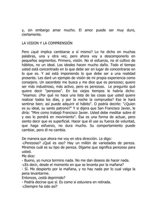 y, sin embargo amar mucho. El amor puede ser muy duro,
ciertamente.
LA VISION Y LA COMPRENSIÓN
Pero ¿qué implica cambiarse a sí mismo? Lo he dicho en muchas
palabras, una y otra vez, pero ahora voy a descomponerlo en
pequeños segmentos. Primero, visión. No el esfuerzo, no el cultivo de
hábitos, no un ideal. Los ideales hacen mucho daño. Todo el tiempo
usted está concentrado en lo que debe ser en lugar de concentrarse en
lo que es. Y así está imponiendo lo que debe ser a una realidad
presente. Les daré un ejemplo de visión de mi propia experiencia como
consejero. Un sacerdote me busca y me dice que es perezoso; quiere
ser más industrioso, más activo, pero es perezoso. Le pregunto qué
quiere decir "perezoso". En los viejos tiempos le habría dicho:
"Veamos: ¿Por qué no hace una lista de las cosas que usted quiere
realizar todos los días, y por la noche la comprueba? Eso le hará
sentirse bien; así puede adquirir el hábito". O podría decirle: "¿Quien
es su ideal, su santo patrono?" Y si dijera que San Francisco Javier, le
diría: "Mire como trabajó Francisco Javier. Usted debe meditar sobre él
y eso lo pondrá en movimiento". Ésa es una forma de actuar, pero
siento decir que es superficial. Hacer que él use su fuerza de voluntad,
que haga esfuerzo, no dura mucho. Su comportamiento puede
cambiar, pero él no cambia.
De manera que ahora me voy en otra dirección. Le digo:
-¿Perezoso? ¿Qué es eso? Hay un millón de variedades de pereza.
Miremos cuál es su tipo de pereza. Dígame que significa perezoso para
usted.
Me dice:
- Bueno, yo nunca termino nada. No me dan deseos de hacer nada.
-¿Es decir, desde el momento en que se levanta por la mañana?
- Sí. Me despierto por la mañana, y no hay nada por lo cual valga la
pena levantarme.
Entonces, ¿está deprimido?
- Podría decirse que sí. Es como si estuviera en retirada.
-¿Siempre ha sido así?
 