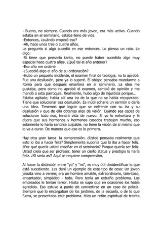 - Bueno, no siempre. Cuando era más joven, era más activo. Cuando
estaba en el seminario, estaba lleno de vida.
-Entonces, ¿cuándo empezó eso?
-Ah, hace unos tres o cuatro años.
Le pregunto si algo sucedió en ese entonces. Lo piensa un rato. Le
digo:
-Si tiene que pensarlo tanto, no puede haber sucedido algo muy
especial hace cuatro años. ¿Qué tal el año anterior?
-Ese año me ordené
-¿Sucedió algo el año de su ordenación?
-Hubo un pequeño incidente, el examen final de teología; no lo aprobé.
Fue una desilusión, pero ya lo superé. El obispo pensaba mandarme a
Roma para que después enseñara en el seminario. La idea me
gustaba, pero como no aprobé el examen, cambió de opinión y me
mandó a esta parroquia. Realmente, hubo algo de injusticia porque...
Estaba agitado; había allí una ira de la que no se había recuperado.
Tiene que solucionar esa desilusión. Es inútil echarle un sermón o darle
una idea. Tenemos que lograr que se enfrente con su ira y su
desilusión y que de ello obtenga algo de visión. Cuando sea capaz de
solucionar todo eso, tendrá vida de nuevo. Si yo lo exhortara y le
dijera que sus hermanos y hermanas casados trabajan mucho, eso
solamente lo haría sentirse culpable. no tiene la visión de sí mismo que
lo va a curar. De manera que eso es lo primero.
Hay otra gran tarea: la comprensión. ¿Usted pensaba realmente que
esto lo iba a hacer feliz? Simplemente suponía que lo iba a hacer feliz.
¿Por qué quería usted enseñar en el seminario? Porque quería ser feliz.
Usted creía que ser profesor, tener un cierto status y prestigio lo haría
feliz. ¿Sí sería así? Aquí se requiere comprensión.
Al hacer la distinción entre "yo" y "mi", es muy útil desidentificar lo que
está sucediendo. Les daré un ejemplo de este tipo de cosa: Un joven
jesuita vino a verme; era un hombre amable, extraordinario, talentoso,
encantador, simpático - todo. Pero tenía un extraño problema. Los
empleados le tenían terror. Hasta se supo que en ocasiones los había
agredido. Eso estuvo a punto de convertirse en un caso de policía.
Siempre que lo encargaban de los jardines, de la escuela, o de lo que
fuera, se presentaba este problema. Hizo un retiro espiritual de treinta
 