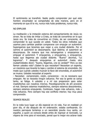 El sentimiento se transfirió. Nadie podía comprender por qué este
hombre encantador se comportaba de esta manera, pero en el
momento en que él lo vio, nunca más hubo problemas, nunca más.
NO EMPUJAR
La meditación y la imitación externa del comportamiento de Jesús no
sirven. No se trata de imitar a Cristo, se trata de convertirse en lo que
Jesús era. Se trata de convertirse en Cristo, de ser consciente, de
comprender lo que sucede en usted. Todos los otros métodos que
usamos para cambiar podrían compararse con empujar un automóvil.
Supongamos que tenemos que viajar a una ciudad distante. Por el
camino el automóvil se descompone. Qué lástima; el automóvil se
descompuso. De manera que nos remangamos y empezamos a
empujar el automóvil. Y empujamos, y empujamos, y empujamos,
hasta que llegamos ala ciudad distante. "Bueno" decimos, "Lo
logramos". Y después empujamos el automóvil ¡hasta otra
ciudad!Ustedes dicen: "bueno, llegamos, ¿no es verdad?" Pero ¿a eso
llaman ustedes vida? ¿Saben lo que necesitan? Necesitan un experto,
un mecánico que levante la tapa y cambie el sistema de encendido. De
modo que cuando ustedes muevan la llave del encendido, el automóvil
se mueva. Ustedes necesitan al experto
- Necesitan comprensión, visión, consciencia - no es necesario que
empujen. No se necesita ningún esfuerzo. Por eso la gente se cansa
tanto, se fatiga. A ustedes y a mí nos prepararon para estar
insatisfechos con nosotros mismos. Psicológicamente de ahí proviene
el mal. Siempre estamos insatisfechos, siempre estamos descontentos,
siempre estamos empujando. Continúen, hagan más esfuerzo, más y
más esfuerzo. Pero siempre hay ese conflicto interior; hay muy poca
comprensión.
SEAMOS REALES
En la india tuvo lugar un día especial en mi vida. Fue en realidad un
gran día, el día después de mi ordenación. estaba confesando. En
nuestra parroquia teníamos a un sacerdote jesuita muy santo, un
español, a quien yo conocía desde antes de ingresar al noviciado. La
víspera de irme para el noviciado, pensé que lo mejor era aclarar todo
 