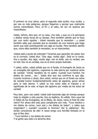 El primero es muy obvio, pero el segundo está oculto, muy oculto, y
por eso es más peligroso, porque llegamos a pensar que realmente
somos maravillosos. Pero, al fin y al cabo, tal vez no seamos tan
maravillosos.
Usted, señora, dice que, en su caso, vive sola, y que va a la parroquia
y dedica varias horas de su tiempo. Pero también admite que lo hace
por una razón egoísta - Usted necesita que la necesiten - y usted
también sabe que necesita que la necesiten de una manera que haga
sentir que está contribuyendo con algo al mundo. Pero también admite
que, como ellos también la necesitan, es un intercambio.
¡Usted está a punto de entender! Tenemos que aprender de usted. Eso
es lo correcto. Usted dice: "Doy algo, recibo algo". Está en lo cierto.
Voy a ayudar, doy algo, recibo algo. eso es bello. eso es verdad, eso
es real. Eso no es caridad, eso es el amor propio ilustrado.
Y usted, señor, usted señala que en el fondo, el Evangelio de Jesús es
un evangelio del egoísmo. Logramos la vida eterna por nuestros actos
de caridad. "Venid, benditos de mi padre. Cuando tuve hambre me
disteis de comer... etc.". Usted dice que eso confirma lo que dije.
Cuando miramos a Jesús, dice usted, vemos que en el fondo sus actos
de caridad fueron fundamentalmente actos de egoísmo, ganar almas
para la vida eterna. Y usted ve eso como todo el impulso y el
significado de la vida: el logro del egoísmo por medio de los actos de
caridad
Muy bien, pero vea usted: Usted está haciendo algo de trampa porque
trajo la religión a este asunto. Eso es legítimo. Es válido. Pero ¿que tal
si hablo de los Evangelios, de la Biblia, de Jesús, hacia el final de este
retiro? Por ahora diré esto para complicarlo aún más. "Tuve hambre y
me disteis de comer, tuve sed y me disteis de beber", y ¿ellos que
responden? ¿ cuando? ¿cuando lo hicimos? ¡No lo sabíamos!. ¡No
tenían consciencia de ello! A veces tengo una horrible fantasía en la
que el Rey dice:
- Tuve hambre y me disteis de comer.
Y la gente que está a la derecha dice:
 