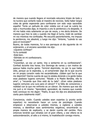 de manera que cuando llegara al noviciado estuviera limpio de todo y
no tuviera que contarle nada al maestro de novicios. Solía haber largas
colas de gente esperando para confesarse con este viejo sacerdote
español. Tenía un pañuelo de color violeta con el cual se cubría los
ojos y murmuraba algo, le imponía a uno la penitencia y lo despedía. A
mí me había visto solamente un par de veces, y me decía Antonie. De
manera que hice la cola y cuando me llegó el turno, traté de cambiar
mi voz mientras me confesaba. Me escuchó pacientemente, me impuso
la penitencia, me absolvió, y luego me dijo: "Antonie, "cuándo te vas
para el noviciado?"
Bueno, de todas maneras, fui a esa parroquia al día siguiente de mi
ordenación, y el anciano sacerdote me dijo:
-¿Quieres confesar?
Yo le contesté
-Está bien.
-Siéntate en mi confesionario.
Yo pensé:
"¡Caramba!, yo soy un santo. Voy a sentarme en su confesionario".
Confesé durante tres horas. Era Domingo de ramos y con motivo de
pascua había mucha gente. Terminé deprimido, no por lo que había
oído, porque ya lo esperaba, y, al comprender algo de lo que ocurría
en mi propio corazón nada me escandalizaba. ¿Saben qué fue lo que
me deprimió? Darme cuenta de que le estaba diciendo a la gente todos
esos piadosos lugares comunes: "Rézale a la Madre Bendita, ella te
ama", y "recuerda que Dios está de tu lado". ¿Eran estos piadosos
lugares comunes una cura para el cáncer? Y la falta de consciencia y
realidad con la que me enfrento es un cáncer. De manera que ese día
me juré a mí mismo: "Aprenderé, aprenderé, de manera que cuando
todo concluya no me digan: "Padre, lo que me dijo era absolutamente
cierto pero totalmente inútil".
Consciencia, visión. Cuando ustedes sean expertos (y pronto serán
expertos) no necesitarán hacer un curso de psicología. Cuando
empiecen a observarse a ustedes mismos, a vigilarse a ustedes
mismos, a identificar esos sentimientos negativos, encontrarán su
propia manera de explicarlo, y se darán cuenta del cambio. Pero
entonces tendrán que vérselas con el gran villano, y ese villano es la
autocondenación, el odio a sí mismo, la insatisfacción consigo mismo.
 
