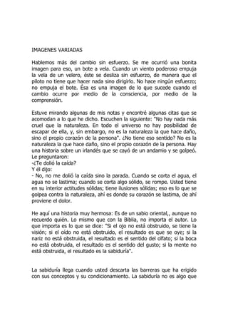 IMAGENES VARIADAS
Hablemos más del cambio sin esfuerzo. Se me ocurrió una bonita
imagen para eso, un bote a vela. Cuando un viento poderoso empuja
la vela de un velero, éste se desliza sin esfuerzo, de manera que el
piloto no tiene que hacer nada sino dirigirlo. No hace ningún esfuerzo;
no empuja el bote. Ésa es una imagen de lo que sucede cuando el
cambio ocurre por medio de la consciencia, por medio de la
comprensión.
Estuve mirando algunas de mis notas y encontré algunas citas que se
acomodan a lo que he dicho. Escuchen la siguiente: "No hay nada más
cruel que la naturaleza. En todo el universo no hay posibilidad de
escapar de ella, y, sin embargo, no es la naturaleza la que hace daño,
sino el propio corazón de la persona". ¿No tiene eso sentido? No es la
naturaleza la que hace daño, sino el propio corazón de la persona. Hay
una historia sobre un irlandés que se cayó de un andamio y se golpeó.
Le preguntaron:
-¿Te dolió la caída?
Y él dijo:
- No, no me dolió la caída sino la parada. Cuando se corta el agua, el
agua no se lastima; cuando se corta algo sólido, se rompe. Usted tiene
en su interior actitudes sólidas; tiene ilusiones sólidas; eso es lo que se
golpea contra la naturaleza, ahí es donde su corazón se lastima, de ahí
proviene el dolor.
He aquí una historia muy hermosa: Es de un sabio oriental,, aunque no
recuerdo quién. Lo mismo que con la Biblia, no importa el autor. Lo
que importa es lo que se dice: "Si el ojo no está obstruido, se tiene la
visión; si el oído no está obstruido, el resultado es que se oye; si la
nariz no está obstruida, el resultado es el sentido del olfato; si la boca
no está obstruida, el resultado es el sentido del gusto; si la mente no
está obstruida, el resultado es la sabiduría".
La sabiduría llega cuando usted descarta las barreras que ha erigido
con sus conceptos y su condicionamiento. La sabiduría no es algo que
 