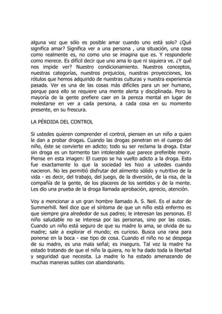 alguna vez que sólo es posible amar cuando uno está solo? ¿Qué
significa amar? Significa ver a una persona , una situación, una cosa
como realmente es, no como uno se imagina que es. Y responderle
como merece. Es difícil decir que uno ama lo que ni siquiera ve. ¿Y qué
nos impide ver? Nuestro condicionamiento. Nuestros conceptos,
nuestras categorías, nuestros prejuicios, nuestras proyecciones, los
rótulos que hemos adquirido de nuestras culturas y nuestra experiencia
pasada. Ver es una de las cosas más difíciles para un ser humano,
porque para ello se requiere una mente alerta y disciplinada. Pero la
mayoría de la gente prefiere caer en la pereza mental en lugar de
molestarse en ver a cada persona, a cada cosa en su momento
presente, en su frescura.
LA PÉRDIDA DEL CONTROL
Si ustedes quieren comprender el control, piensen en un niño a quien
le dan a probar drogas. Cuando las drogas penetran en el cuerpo del
niño, éste se convierte en adicto; todo su ser reclama la droga. Estar
sin droga es un tormento tan intolerable que parece preferible morir.
Piense en esta imagen: El cuerpo se ha vuelto adicto a la droga. Esto
fue exactamente lo que la sociedad les hizo a ustedes cuando
nacieron. No les permitió disfrutar del alimento sólido y nutritivo de la
vida - es decir, del trabajo, del juego, de la diversión, de la risa, de la
compañía de la gente, de los placeres de los sentidos y de la mente.
Les dio una prueba de la droga llamada aprobación, aprecio, atención.
Voy a mencionar a un gran hombre llamado A. S. Neil. Es el autor de
Summerhill. Neil dice que el síntoma de que un niño está enfermo es
que siempre gira alrededor de sus padres; le interesan las personas. El
niño saludable no se interesa por las personas, sino por las cosas.
Cuando un niño está seguro de que su madre lo ama, se olvida de su
madre; sale a explorar el mundo; es curioso. Busca una rana para
ponerse en la boca - ese tipo de cosa. Cuando el niño no se despega
de su madre, es una mala señal; es inseguro. Tal vez la madre ha
estado tratando de que el niño la quiera, no le ha dado toda la libertad
y seguridad que necesita. La madre lo ha estado amenazando de
muchas maneras sutiles con abandonarlo.
 