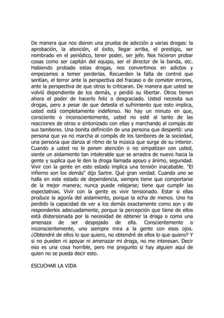 De manera que nos dieron una prueba de adicción a varias drogas: la
aprobación, la atención, el éxito, llegar arriba, el prestigio, ser
nombrado en el periódico, tener poder, ser jefe. Nos hicieron probar
cosas como ser capitán del equipo, ser el director de la banda, etc.
Habiendo probado estas drogas, nos convertimos en adictos y
empezamos a temer perderlas. Recuerden la falta de control que
sentían, el terror ante la perspectiva del fracaso o de cometer errores,
ante la perspectiva de que otros lo criticaran. De manera que usted se
volvió dependiente de los demás, y perdió su libertar. Otros tienen
ahora el poder de hacerlo feliz o desgraciado. Usted necesita sus
drogas, pero a pesar de que detesta el sufrimiento que esto implica,
usted está completamente indefenso. No hay un minuto en que,
consciente o inconscientemente, usted no esté al tanto de las
reacciones de otros o sintonizado con ellas y marchando al compás de
sus tambores. Una bonita definición de una persona que despertó: una
persona que ya no marcha al compás de los tambores de la sociedad,
una persona que danza al ritmo de la música que surge de su interior.
Cuando a usted no le ponen atención o no simpatizan con usted,
siente un aislamiento tan intolerable que se arrastra de nuevo hacia la
gente y suplica que le den la droga llamada apoyo y ánimo, seguridad.
Vivir con la gente en este estado implica una tensión inacabable. "El
infierno son los demás" dijo Sartre. Qué gran verdad. Cuando uno se
halla en este estado de dependencia, siempre tiene que comportarse
de la mejor manera; nunca puede relajarse; tiene que cumplir las
expectativas. Vivir con la gente es vivir tensionado. Estar si ellas
produce la agonía del aislamiento, porque la echa de menos. Uno ha
perdido la capacidad de ver a los demás exactamente como son y de
responderles adecuadamente, porque la percepción que tiene de ellos
está distorsionada por la necesidad de obtener la droga o como una
amenaza de ser despojado de ella. Conscientemente o
inconscientemente, uno siempre mira a la gente con esos ojos.
¿Obtendré de ellos lo que quiero, no obtendré de ellos lo que quiero? Y
si no pueden ni apoyar ni amenazar mi droga, no me interesan. Decir
eso es una cosa horrible, pero me pregunto si hay alguien aquí de
quien no se pueda decir esto.
ESCUCHAR LA VIDA
 