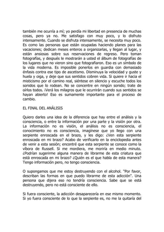 también me ocurría a mí; yo perdía mi libertad en presencia de muchas
cosas, pero ya no. Me satisfago con muy poco, y lo disfruto
intensamente. Cuando se disfruta intensamente, se necesita muy poco.
Es como las personas que están ocupadas haciendo planes para las
vacaciones; dedican meses enteros a organizarlas, y llegan al lugar, y
están ansiosas sobre sus reservaciones de regreso. Pero toman
fotografías, y después le mostrarán a usted el álbum de fotografías de
los lugares que no vieron sino que fotografiaron. Eso es un símbolo de
la vida moderna. Es imposible ponerlos en guardia con demasiado
énfasis contra ese tipo de ascetismo. Disminuya la velocidad y guste y
huela y oiga, y deje que sus sentidos cobren vida. Si quiere ir hacia el
misticismo por el camino real, siéntese en silencio y escuche todos los
sonidos que lo rodean. No se concentre en ningún sonido; trate de
oírlos todos. ¡Verá los milagros que le ocurrirán cuando sus sentidos se
hayan abierto! Eso es sumamente importante para el proceso de
cambio.
EL FINAL DEL ANÁLISIS
Quiero darles una idea de la diferencia que hay entre el análisis y la
consciencia, o entre la información por una parte y la visión por otra.
La información no es visión, el análisis no es consciencia, el
conocimiento no es consciencia, imagínese que yo llego con una
serpiente enroscada en el brazo, y les digo: ¿Ven esta serpiente
enroscada en mi brazo? Acabo de verificarlo en la enciclopedia antes
de venir a esta sesión; encontré que esta serpiente se conoce como la
víbora de Russell. Si me mordiera, me moriría en medio minuto.
¿Podrían sugerirme alguna manera de librarme de esta criatura que
está enroscada en mi brazo? ¿Quién es el que habla de esta manera?
Tengo información pero, no tengo consciencia.
O supongamos que me estoy destruyendo con el alcohol. "Por favor,
describan las formas en que puedo librarme de esta adicción". Una
persona que dijera eso no tendría consciencia. Sabe que se está
destruyendo, pero no está consciente de ello.
Si fuera consciente, la adicción desaparecería en ese mismo momento.
Si yo fuera consciente de lo que la serpiente es, no me la quitaría del
 