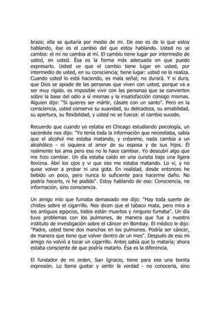 brazo; ella se quitaría por medio de mi. De eso es de lo que estoy
hablando, ése es el cambio del que estoy hablando. Usted no se
cambia: el mí no cambia al mí. El cambio tiene lugar por intermedio de
usted, en usted. Ésa es la forma más adecuada en que puedo
expresarlo. Usted ve que el cambio tiene lugar en usted, por
intermedio de usted, en su consciencia; tiene lugar: usted no lo realiza.
Cuando usted lo está haciendo, es mala señal; no durará. Y si dura,
que Dios se apiade de las personas que viven con usted, porque va a
ser muy rígido. es imposible vivir con las personas que se convierten
sobre la base del odio a sí mismas y la insatisfacción consigo mismas.
Alguien dijo: "Si quieres ser mártir, cásate con un santo". Pero en la
consciencia, usted conserva su suavidad, su delicadeza, su amabilidad,
su apertura, su flexibilidad, y usted no se fuerza: el cambio sucede.
Recuerdo que cuando yo estaba en Chicago estudiando psicología, un
sacerdote nos dijo: "Yo tenía toda la información que necesitaba, sabía
que el alcohol me estaba matando, y créanme, nada cambia a un
alcohólico - ni siquiera el amor de su esposa y de sus hijos. Él
realmente los ama pero eso no lo hace cambiar. Yo descubrí algo que
me hizo cambiar. Un día estaba caído en una cuneta bajo una ligera
llovizna. Abrí los ojos y vi que eso me estaba matando. Lo vi, y no
quise volver a probar ni una gota. En realidad, desde entonces he
bebido un poco, pero nunca lo suficiente para hacerme daño. No
podría hacerlo, ni he podido". Estoy hablando de eso: Consciencia, no
información, sino consciencia.
Un amigo mío que fumaba demasiado me dijo: "Hay toda suerte de
chistes sobre el cigarrillo. Nos dicen que el tabaco mata, pero mira a
los antiguos egipcios, todos están muertos y ninguno fumaba". Un día
tuvo problemas con los pulmones, de manera que fue a nuestro
instituto de investigación sobre el cáncer en Bombay. El médico le dijo:
"Padre, usted tiene dos manchas en los pulmones. Podría ser cáncer,
de manera que tiene que volver dentro de un mes". Después de eso mi
amigo no volvió a tocar un cigarrillo. Antes sabía que lo mataría; ahora
estaba consciente de que podría matarlo. Ésa es la diferencia.
El fundador de mi orden, San Ignacio, tiene para eso una bonita
expresión. Lo llama gustar y sentir la verdad - no conocerla, sino
 