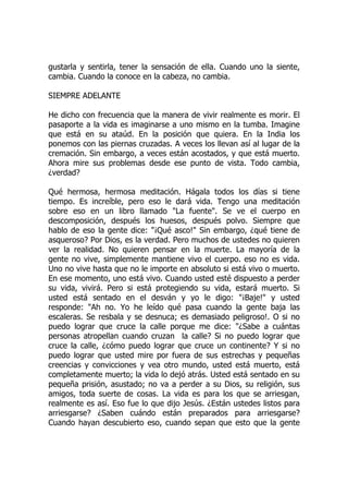 gustarla y sentirla, tener la sensación de ella. Cuando uno la siente,
cambia. Cuando la conoce en la cabeza, no cambia.
SIEMPRE ADELANTE
He dicho con frecuencia que la manera de vivir realmente es morir. El
pasaporte a la vida es imaginarse a uno mismo en la tumba. Imagine
que está en su ataúd. En la posición que quiera. En la India los
ponemos con las piernas cruzadas. A veces los llevan así al lugar de la
cremación. Sin embargo, a veces están acostados, y que está muerto.
Ahora mire sus problemas desde ese punto de vista. Todo cambia,
¿verdad?
Qué hermosa, hermosa meditación. Hágala todos los días si tiene
tiempo. Es increíble, pero eso le dará vida. Tengo una meditación
sobre eso en un libro llamado "La fuente". Se ve el cuerpo en
descomposición, después los huesos, después polvo. Siempre que
hablo de eso la gente dice: "¡Qué asco!" Sin embargo, ¿qué tiene de
asqueroso? Por Dios, es la verdad. Pero muchos de ustedes no quieren
ver la realidad. No quieren pensar en la muerte. La mayoría de la
gente no vive, simplemente mantiene vivo el cuerpo. eso no es vida.
Uno no vive hasta que no le importe en absoluto si está vivo o muerto.
En ese momento, uno está vivo. Cuando usted esté dispuesto a perder
su vida, vivirá. Pero si está protegiendo su vida, estará muerto. Si
usted está sentado en el desván y yo le digo: "¡Baje!" y usted
responde: "Ah no. Yo he leído qué pasa cuando la gente baja las
escaleras. Se resbala y se desnuca; es demasiado peligroso!. O si no
puedo lograr que cruce la calle porque me dice: "¿Sabe a cuántas
personas atropellan cuando cruzan la calle? Si no puedo lograr que
cruce la calle, ¿cómo puedo lograr que cruce un continente? Y si no
puedo lograr que usted mire por fuera de sus estrechas y pequeñas
creencias y convicciones y vea otro mundo, usted está muerto, está
completamente muerto; la vida lo dejó atrás. Usted está sentado en su
pequeña prisión, asustado; no va a perder a su Dios, su religión, sus
amigos, toda suerte de cosas. La vida es para los que se arriesgan,
realmente es así. Eso fue lo que dijo Jesús. ¿Están ustedes listos para
arriesgarse? ¿Saben cuándo están preparados para arriesgarse?
Cuando hayan descubierto eso, cuando sepan que esto que la gente
 