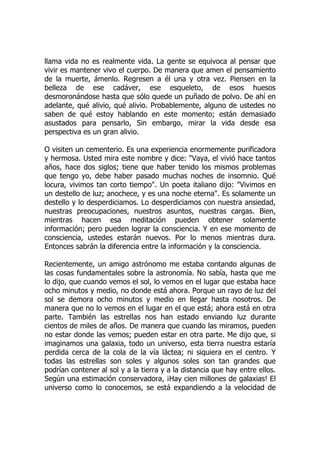llama vida no es realmente vida. La gente se equivoca al pensar que
vivir es mantener vivo el cuerpo. De manera que amen el pensamiento
de la muerte, ámenlo. Regresen a él una y otra vez. Piensen en la
belleza de ese cadáver, ese esqueleto, de esos huesos
desmoronándose hasta que sólo quede un puñado de polvo. De ahí en
adelante, qué alivio, qué alivio. Probablemente, alguno de ustedes no
saben de qué estoy hablando en este momento; están demasiado
asustados para pensarlo, Sin embargo, mirar la vida desde esa
perspectiva es un gran alivio.
O visiten un cementerio. Es una experiencia enormemente purificadora
y hermosa. Usted mira este nombre y dice: "Vaya, el vivió hace tantos
años, hace dos siglos; tiene que haber tenido los mismos problemas
que tengo yo, debe haber pasado muchas noches de insomnio. Qué
locura, vivimos tan corto tiempo". Un poeta italiano dijo: "Vivimos en
un destello de luz; anochece, y es una noche eterna". Es solamente un
destello y lo desperdiciamos. Lo desperdiciamos con nuestra ansiedad,
nuestras preocupaciones, nuestros asuntos, nuestras cargas. Bien,
mientras hacen esa meditación pueden obtener solamente
información; pero pueden lograr la consciencia. Y en ese momento de
consciencia, ustedes estarán nuevos. Por lo menos mientras dura.
Entonces sabrán la diferencia entre la información y la consciencia.
Recientemente, un amigo astrónomo me estaba contando algunas de
las cosas fundamentales sobre la astronomía. No sabía, hasta que me
lo dijo, que cuando vemos el sol, lo vemos en el lugar que estaba hace
ocho minutos y medio, no donde está ahora. Porque un rayo de luz del
sol se demora ocho minutos y medio en llegar hasta nosotros. De
manera que no lo vemos en el lugar en el que está; ahora está en otra
parte. También las estrellas nos han estado enviando luz durante
cientos de miles de años. De manera que cuando las miramos, pueden
no estar donde las vemos; pueden estar en otra parte. Me dijo que, si
imaginamos una galaxia, todo un universo, esta tierra nuestra estaría
perdida cerca de la cola de la vía láctea; ni siquiera en el centro. Y
todas las estrellas son soles y algunos soles son tan grandes que
podrían contener al sol y a la tierra y a la distancia que hay entre ellos.
Según una estimación conservadora, ¡Hay cien millones de galaxias! El
universo como lo conocemos, se está expandiendo a la velocidad de
 