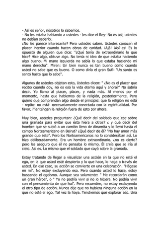 - Así es señor, nosotros lo sabemos.
- No les estaba hablando a ustedes - les dice el Rey- No es así; ustedes
no debían saberlo.
¿No les parece interesante? Pero ustedes saben. Ustedes conocen el
placer interior cuando hacen obras de caridad. ¡Ajá! ¡Así es! Es lo
opuesto de alguien que dice: "¿Qué tenía de extraordinario lo que
hice? Hice algo, obtuve algo. No tenía ni idea de que estaba haciendo
algo bueno. Mi mano izquierda no sabía lo que estaba haciendo mi
mano derecha". Miren: Un bien nunca es tan bueno como cuando
usted no sabe que es bueno. O como diría el gran Sufí: "Un santo es
santo hasta que lo sabe".
Algunos de ustedes objetan esto, Ustedes dicen: " ¿No es el placer que
recibo cuando doy, no es eso la vida eterna aquí y ahora?" No sabría
decir. Yo llamo al placer, placer, y nada más. Al menos por el
momento, hasta que hablemos de la religión, posteriormente. Pero
quiero que comprendan algo desde el principio: que la religión no está
- repito: no está- necesariamente conectada con la espiritualidad. Por
favor, mantengan la religión fuera de esto por ahora.
Muy bien, ustedes preguntan: ¿Qué decir del soldado que cae sobre
una granada para evitar que ésta hiera a otros? ¿ y qué decir del
hombre que se subió a un camión lleno de dinamita y lo llevó hasta el
campo Norteamericano en Beirut? ¿Qué decir de él? "No hay amor más
grande que éste". Pero los Norteamericanos no lo consideraban así. Lo
hizo deliberadamente. Era un hombre extraordinario. ¿no es cierto?
pero les aseguro que él no pensaba lo mismo. Él creía que se iría al
cielo. Así es. Lo mismo que el soldado que cayó sobre la granada.
Estoy tratando de llegar a visualizar una acción en la que no esté el
ego, en la que usted esté despierto y lo que hace, lo haga a través de
usted. En ese caso, su acción se convierte en una celebración. "Hágase
en mí". No estoy excluyendo eso. Pero cuando usted lo hace, estoy
buscando el egoísmo. Aunque sea solamente: " Me recordarán como
un gran héroe", o " Yo no podría vivir si no lo hiciera. No podría vivir
con el pensamiento de que huí". Pero recuerden, no estoy excluyendo
el otro tipo de acción. Nunca dije que no hubiera ninguna acción en la
que no esté el ego. Tal vez la haya. Tendremos que explorar eso. Una
 