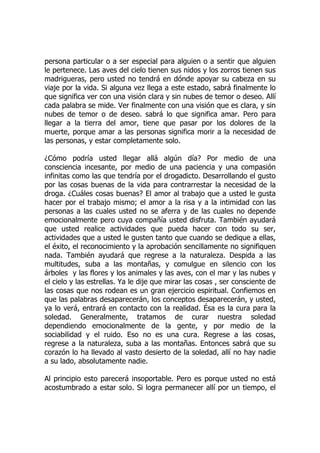 persona particular o a ser especial para alguien o a sentir que alguien
le pertenece. Las aves del cielo tienen sus nidos y los zorros tienen sus
madrigueras, pero usted no tendrá en dónde apoyar su cabeza en su
viaje por la vida. Si alguna vez llega a este estado, sabrá finalmente lo
que significa ver con una visión clara y sin nubes de temor o deseo. Allí
cada palabra se mide. Ver finalmente con una visión que es clara, y sin
nubes de temor o de deseo. sabrá lo que significa amar. Pero para
llegar a la tierra del amor, tiene que pasar por los dolores de la
muerte, porque amar a las personas significa morir a la necesidad de
las personas, y estar completamente solo.
¿Cómo podría usted llegar allá algún día? Por medio de una
consciencia incesante, por medio de una paciencia y una compasión
infinitas como las que tendría por el drogadicto. Desarrollando el gusto
por las cosas buenas de la vida para contrarrestar la necesidad de la
droga. ¿Cuáles cosas buenas? El amor al trabajo que a usted le gusta
hacer por el trabajo mismo; el amor a la risa y a la intimidad con las
personas a las cuales usted no se aferra y de las cuales no depende
emocionalmente pero cuya compañía usted disfruta. También ayudará
que usted realice actividades que pueda hacer con todo su ser,
actividades que a usted le gusten tanto que cuando se dedique a ellas,
el éxito, el reconocimiento y la aprobación sencillamente no signifiquen
nada. También ayudará que regrese a la naturaleza. Despida a las
multitudes, suba a las montañas, y comulgue en silencio con los
árboles y las flores y los animales y las aves, con el mar y las nubes y
el cielo y las estrellas. Ya le dije que mirar las cosas , ser consciente de
las cosas que nos rodean es un gran ejercicio espiritual. Confiemos en
que las palabras desaparecerán, los conceptos desaparecerán, y usted,
ya lo verá, entrará en contacto con la realidad. Ésa es la cura para la
soledad. Generalmente, tratamos de curar nuestra soledad
dependiendo emocionalmente de la gente, y por medio de la
sociabilidad y el ruido. Eso no es una cura. Regrese a las cosas,
regrese a la naturaleza, suba a las montañas. Entonces sabrá que su
corazón lo ha llevado al vasto desierto de la soledad, allí no hay nadie
a su lado, absolutamente nadie.
Al principio esto parecerá insoportable. Pero es porque usted no está
acostumbrado a estar solo. Si logra permanecer allí por un tiempo, el
 