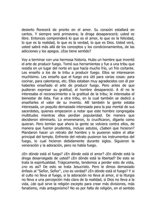 desierto florecerá de pronto en el amor. Su corazón estallará en
cantos. Y siempre será primavera; la droga desaparecerá; usted es
libre. Entonces comprenderá lo que es el amor, lo que es la felicidad,
lo que es la realidad, lo que es la verdad, lo que es Dios. Usted verá,
usted sabrá más allá de los conceptos y los condicionamientos, de las
adicciones y los apegos. ¿Eso tiene sentido?
Voy a terminar con una hermosa historia. Hubo un hombre que inventó
el arte de producir fuego. Tomó sus herramientas y fue a una tribu que
residía en un lugar del norte en que hacía mucho frío, un frío cortante.
Les enseño a los de la tribu a producir fuego. Ellos se interesaron
muchísimo. Les enseño que el fuego era útil para varias cosas: para
cocinar, para calentarse, etc. Ellos estaban muy agradecidos con él por
haberles enseñado el arte de producir fuego. Pero antes de que
pudieran expresar su gratitud, el hombre desapareció. A él no le
interesaba el reconocimiento o la gratitud de la tribu; le interesaba el
bienestar de ésta. Fue a otra tribu, en la cual también se dedicó a
enseñarles el valor de su invento. Allí también la gente estaba
interesada, un poquito demasiado interesada para la paz mental de sus
sacerdotes, quienes empezaron a notar que este hombre congregaba
multitudes mientras ellos perdían popularidad. De manera que
decidieron eliminarlo. Lo envenenaron, lo crucificaron, díganlo como
quieran. Pero temían que ahora la gente se volviera contra ellos, de
manera que fueron prudentes, incluso astutos, ¿Saben que hicieron?
Mandaron hacer un retrato del hombre y lo pusieron sobre el altar
principal del templo. Enfrente del retrato pusieron los instrumentos del
fuego, lo cual hicieron debidamente durante siglos. Siguieron la
veneración y la adoración, pero no había fuego.
¿En dónde está el fuego? ¿En dónde está el amor? ¿En dónde está la
droga desarraigada de usted? ¿En dónde está la libertad? De esto se
trata la espiritualidad. Trágicamente, tendemos a perder esto de vista,
¿no es así? De esto se trata Jesucristo. Pero le dimos demasiado
énfasis al "Señor, Señor", ¿no es verdad? ¿En dónde está el fuego? Y si
el culto no lleva al fuego, si la adoración no lleva al amor, si la liturgia
no lleva a una percepción más clara de la realidad, si Dios no lleva a la
vida, ¿de qué sirve la religión excepto para crear más divisiones, más
fanatismo, más antagonismo? No es por falta de religión, en el sentido
 