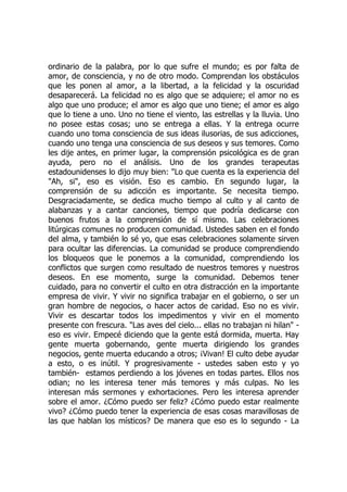 ordinario de la palabra, por lo que sufre el mundo; es por falta de
amor, de consciencia, y no de otro modo. Comprendan los obstáculos
que les ponen al amor, a la libertad, a la felicidad y la oscuridad
desaparecerá. La felicidad no es algo que se adquiere; el amor no es
algo que uno produce; el amor es algo que uno tiene; el amor es algo
que lo tiene a uno. Uno no tiene el viento, las estrellas y la lluvia. Uno
no posee estas cosas; uno se entrega a ellas. Y la entrega ocurre
cuando uno toma consciencia de sus ideas ilusorias, de sus adicciones,
cuando uno tenga una consciencia de sus deseos y sus temores. Como
les dije antes, en primer lugar, la comprensión psicológica es de gran
ayuda, pero no el análisis. Uno de los grandes terapeutas
estadounidenses lo dijo muy bien: "Lo que cuenta es la experiencia del
"Ah, si", eso es visión. Eso es cambio. En segundo lugar, la
comprensión de su adicción es importante. Se necesita tiempo.
Desgraciadamente, se dedica mucho tiempo al culto y al canto de
alabanzas y a cantar canciones, tiempo que podría dedicarse con
buenos frutos a la comprensión de sí mismo. Las celebraciones
litúrgicas comunes no producen comunidad. Ustedes saben en el fondo
del alma, y también lo sé yo, que esas celebraciones solamente sirven
para ocultar las diferencias. La comunidad se produce comprendiendo
los bloqueos que le ponemos a la comunidad, comprendiendo los
conflictos que surgen como resultado de nuestros temores y nuestros
deseos. En ese momento, surge la comunidad. Debemos tener
cuidado, para no convertir el culto en otra distracción en la importante
empresa de vivir. Y vivir no significa trabajar en el gobierno, o ser un
gran hombre de negocios, o hacer actos de caridad. Eso no es vivir.
Vivir es descartar todos los impedimentos y vivir en el momento
presente con frescura. "Las aves del cielo... ellas no trabajan ni hilan" -
eso es vivir. Empecé diciendo que la gente está dormida, muerta. Hay
gente muerta gobernando, gente muerta dirigiendo los grandes
negocios, gente muerta educando a otros; ¡Vivan! El culto debe ayudar
a esto, o es inútil. Y progresivamente - ustedes saben esto y yo
también- estamos perdiendo a los jóvenes en todas partes. Ellos nos
odian; no les interesa tener más temores y más culpas. No les
interesan más sermones y exhortaciones. Pero les interesa aprender
sobre el amor. ¿Cómo puedo ser feliz? ¿Cómo puedo estar realmente
vivo? ¿Cómo puedo tener la experiencia de esas cosas maravillosas de
las que hablan los místicos? De manera que eso es lo segundo - La
 