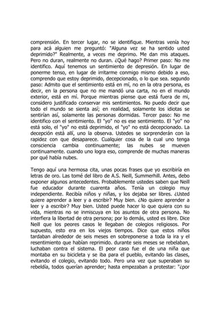 comprensión. En tercer lugar, no se identifique. Mientras venía hoy
para acá alguien me preguntó: "Alguna vez se ha sentido usted
deprimido?" Realmente, a veces me deprimo. Me dan mis ataques.
Pero no duran, realmente no duran. ¿Qué hago? Primer paso: No me
identifico. Aquí tenemos un sentimiento de depresión. En lugar de
ponerme tenso, en lugar de irritarme conmigo mismo debido a eso,
comprendo que estoy deprimido, decepcionado, o lo que sea. segundo
paso: Admito que el sentimiento está en mí, no en la otra persona, es
decir, en la persona que no me mandó una carta, no en el mundo
exterior, está en mí. Porque mientras piense que está fuera de mi,
considero justificado conservar mis sentimientos. No puedo decir que
todo el mundo se sienta así; en realidad, solamente los idiotas se
sentirían así, solamente las personas dormidas. Tercer paso: No me
identifico con el sentimiento. El "yo" no es ese sentimiento. El "yo" no
está solo, el "yo" no está deprimido, el "yo" no está decepcionado. La
decepción está allí, uno la observa. Ustedes se sorprenderán con la
rapidez con que desaparece. Cualquier cosa de la cual uno tenga
consciencia cambia continuamente; las nubes se mueven
continuamente. cuando uno logra eso, comprende de muchas maneras
por qué había nubes.
Tengo aquí una hermosa cita, unas pocas frases que yo escribiría en
letras de oro. Las tomé del libro de A.S. Neill, Summerhill. Antes, debo
exponer algunos antecedentes. Probablemente ustedes saben que Neill
fue educador durante cuarenta años. Tenía un colegio muy
independiente. Recibía niños y niñas, y los dejaba ser libres. ¿Usted
quiere aprender a leer y a escribir? Muy bien. ¿No quiere aprender a
leer y a escribir? Muy bien. Usted puede hacer lo que quiera con su
vida, mientras no se inmiscuya en los asuntos de otra persona. No
interfiera la libertad de otra persona; por lo demás, usted es libre. Dice
Neill que los peores casos le llegaban de colegios religiosos. Por
supuesto, esto era en los viejos tiempos. Dice que estos niños
tardaban alrededor de seis meses en sobreponerse a toda la ira y el
resentimiento que habían reprimido. durante seis meses se rebelaban,
luchaban contra el sistema. El peor caso fue el de una niña que
montaba en su bicicleta y se iba para el pueblo, evitando las clases,
evitando el colegio, evitando todo. Pero una vez que superaban su
rebeldía, todos querían aprender; hasta empezaban a protestar: "¿por
 
