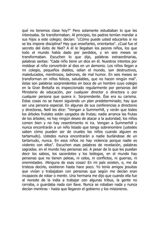 qué no tenemos clase hoy?" Pero solamente estudiaban lo que les
interesaba. Se transformaban. Al principio, los padres temían mandar a
sus hijos a este colegio; decían: "¿Cómo puede usted educarlos si no
se les impone disciplina? Hay que enseñarles, orientarlos". ¿Cual fue el
secreto del éxito de Niel? A él le llegaban los peores niños, los que
todo el mundo había dado por perdidos, y en seis meses se
transformaban. Escuchen lo que dijo, palabras extraordinarias,
palabras santas: "Cada niño tiene un dios en él. Nuestros intentos por
moldear al niño convertirán al dios en un demonio. Los niños llegan a
mi colegio, pequeños diablos, odian el mundo, son destructivos,
maleducados, mentirosos, ladrones, de mal humor. En seis meses se
transforman en niños felices, saludables, que no hacen ningún mal".
éstas son palabras sorprendentes en boca de un hombre cuyo colegio
en la Gran Bretaña es inspeccionado regularmente por personas del
Ministerio de educación, por cualquier director o directora o por
cualquier persona que quiera ir. Sorprendente. Ése era su carisma.
Estas cosas no se hacen siguiendo un plan predeterminado; hay que
ser una persona especial. En algunas de sus conferencias a directores
y directoras, Neill les dice: "Vengan a Summerhill, y verán que todos
los árboles frutales están cargados de frutas; nadie arranca las frutas
de los árboles; no hay ningún deseo de atacar a la autoridad; los niños
comen bien y no hay resentimiento ni ira. Vengan a Summerhill y
nunca encontrarán a un niño lisiado que tenga sobrenombre (ustedes
saben cómo pueden ser de crueles los niños cuando alguien es
tartamudo). Ustedes nunca encontrarán a nadie burlándose de un
tartamudo, nunca. En esos niños no hay violencia porque nadie es
violento con ellos". Escuchen esas palabras de revelación, palabras
sagradas. en el mundo hay personas así. A pesar de lo que les puedan
decir los sabios, los sacerdotes y los teólogos, en el mundo hay
personas que no tienen peleas, ni celos, ni conflictos, ni guerras, ni
enemistades. ¡Ninguna de esas cosas! En mi país existen, o, me da
tristeza decirlo, existieron hasta hace poco. Yo tenía amigos jesuitas
que vivían y trabajaban con personas que según me decían eran
incapaces de robar o mentir. Una hermana me dijo que cuando ella fue
al noreste de la india a trabajar con algunas tribus, la gente no
cerraba, o guardaba nada con llave. Nunca se robaban nada y nunca
decían mentiras - hasta que llegaron el gobierno y los misioneros.
 