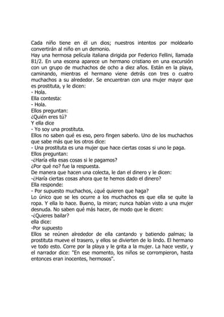 Cada niño tiene en él un dios; nuestros intentos por moldearlo
convertirán al niño en un demonio.
Hay una hermosa película italiana dirigida por Federico Fellini, llamada
81/2. En una escena aparece un hermano cristiano en una excursión
con un grupo de muchachos de ocho a diez años. Están en la playa,
caminando, mientras el hermano viene detrás con tres o cuatro
muchachos a su alrededor. Se encuentran con una mujer mayor que
es prostituta, y le dicen:
- Hola.
Ella contesta:
- Hola.
Ellos preguntan:
¿Quién eres tú?
Y ella dice
- Yo soy una prostituta.
Ellos no saben qué es eso, pero fingen saberlo. Uno de los muchachos
que sabe más que los otros dice:
- Una prostituta es una mujer que hace ciertas cosas si uno le paga.
Ellos preguntan:
-¿Haría ella esas cosas si le pagamos?
¿Por qué no? fue la respuesta.
De manera que hacen una colecta, le dan el dinero y le dicen:
-¿Haría ciertas cosas ahora que te hemos dado el dinero?
Ella responde:
- Por supuesto muchachos, ¿qué quieren que haga?
Lo único que se les ocurre a los muchachos es que ella se quite la
ropa. Y ella lo hace. Bueno, la miran; nunca habían visto a una mujer
desnuda. No saben qué más hacer, de modo que le dicen:
-¿Quieres bailar?
ella dice:
-Por supuesto
Ellos se reúnen alrededor de ella cantando y batiendo palmas; la
prostituta mueve el trasero, y ellos se divierten de lo lindo. El hermano
ve todo esto. Corre por la playa y le grita a la mujer. La hace vestir, y
el narrador dice: "En ese momento, los niños se corrompieron, hasta
entonces eran inocentes, hermosos".
 