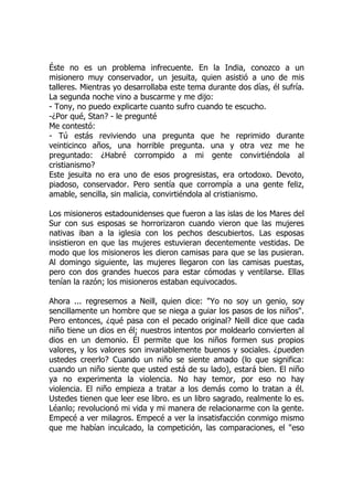 Éste no es un problema infrecuente. En la India, conozco a un
misionero muy conservador, un jesuita, quien asistió a uno de mis
talleres. Mientras yo desarrollaba este tema durante dos días, él sufría.
La segunda noche vino a buscarme y me dijo:
- Tony, no puedo explicarte cuanto sufro cuando te escucho.
-¿Por qué, Stan? - le pregunté
Me contestó:
- Tú estás reviviendo una pregunta que he reprimido durante
veinticinco años, una horrible pregunta. una y otra vez me he
preguntado: ¿Habré corrompido a mi gente convirtiéndola al
cristianismo?
Este jesuita no era uno de esos progresistas, era ortodoxo. Devoto,
piadoso, conservador. Pero sentía que corrompía a una gente feliz,
amable, sencilla, sin malicia, convirtiéndola al cristianismo.
Los misioneros estadounidenses que fueron a las islas de los Mares del
Sur con sus esposas se horrorizaron cuando vieron que las mujeres
nativas iban a la iglesia con los pechos descubiertos. Las esposas
insistieron en que las mujeres estuvieran decentemente vestidas. De
modo que los misioneros les dieron camisas para que se las pusieran.
Al domingo siguiente, las mujeres llegaron con las camisas puestas,
pero con dos grandes huecos para estar cómodas y ventilarse. Ellas
tenían la razón; los misioneros estaban equivocados.
Ahora ... regresemos a Neill, quien dice: "Yo no soy un genio, soy
sencillamente un hombre que se niega a guiar los pasos de los niños".
Pero entonces, ¿qué pasa con el pecado original? Neill dice que cada
niño tiene un dios en él; nuestros intentos por moldearlo convierten al
dios en un demonio. Él permite que los niños formen sus propios
valores, y los valores son invariablemente buenos y sociales. ¿pueden
ustedes creerlo? Cuando un niño se siente amado (lo que significa:
cuando un niño siente que usted está de su lado), estará bien. El niño
ya no experimenta la violencia. No hay temor, por eso no hay
violencia. El niño empieza a tratar a los demás como lo tratan a él.
Ustedes tienen que leer ese libro. es un libro sagrado, realmente lo es.
Léanlo; revolucionó mi vida y mi manera de relacionarme con la gente.
Empecé a ver milagros. Empecé a ver la insatisfacción conmigo mismo
que me habían inculcado, la competición, las comparaciones, el "eso
 