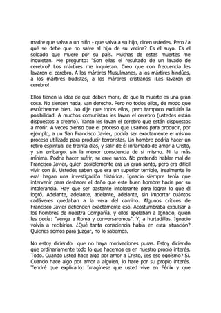 madre que salva a un niño - que salva a su hijo, dicen ustedes. Pero ¿a
qué se debe que no salve al hijo de su vecina? Es el suyo. Es el
soldado que muere por su país. Muchas de estas muertes me
inquietan. Me pregunto: "Son ellas el resultado de un lavado de
cerebro? Los mártires me inquietan. Creo que con frecuencia les
lavaron el cerebro. A los mártires Musulmanes, a los mártires hindúes,
a los mártires budistas, a los mártires cristianos ¡Les lavaron el
cerebro!.
Ellos tienen la idea de que deben morir, de que la muerte es una gran
cosa. No sienten nada, van derecho. Pero no todos ellos, de modo que
escúchenme bien. No dije que todos ellos, pero tampoco excluiría la
posibilidad. A muchos comunistas les lavan el cerebro (ustedes están
dispuestos a creerlo). Tanto les lavan el cerebro que están dispuestos
a morir. A veces pienso que el proceso que usamos para producir, por
ejemplo, a un San Francisco Javier, podría ser exactamente el mismo
proceso utilizado para producir terroristas. Un hombre podría hacer un
retiro espiritual de treinta días, y salir de él inflamado de amor a Cristo,
y sin embargo, sin la menor consciencia de sí mismo. Ni la más
mínima. Podría hacer sufrir, se cree santo. No pretendo hablar mal de
Francisco Javier, quien posiblemente era un gran santo, pero era difícil
vivir con él. Ustedes saben que era un superior terrible, ¡realmente lo
era! hagan una investigación histórica. Ignacio siempre tenía que
intervenir para deshacer el daño que este buen hombre hacía por su
intolerancia. Hay que ser bastante intolerante para lograr lo que él
logró. Adelante, adelante, adelante, adelante, sin importar cuántos
cadáveres quedaban a la vera del camino. Algunos críticos de
Francisco Javier defienden exactamente eso. Acostumbraba expulsar a
los hombres de nuestra Compañía, y ellos apelaban a Ignacio, quien
les decía: "Venga a Roma y conversaremos". Y, a hurtadillas, Ignacio
volvía a recibirlos. ¿Qué tanta consciencia había en esta situación?
Quienes somos para juzgar, no lo sabemos.
No estoy diciendo que no haya motivaciones puras. Estoy diciendo
que ordinariamente todo lo que hacemos es en nuestro propio interés.
Todo. Cuando usted hace algo por amor a Cristo, ¿es eso egoísmo? Si.
Cuando hace algo por amor a alguien, lo hace por su propio interés.
Tendré que explicarlo: Imagínese que usted vive en Fénix y que
 