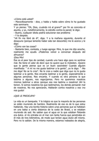 -¿Cómo está usted?
- Maravillosamente - dice, y habla y habla sobre cómo le ha gustado
este seminario.
Y yo pienso: "Oh, Dios, ¿cuándo irá al grano?" por fin se concreta el
asunto, y yo, metafóricamente, lo estrello contra la pared; le digo:
- Bueno, cualquier idiota podría solucionar ese problema
- Y lo despido.
"¡Al fin me libré de él", digo. Y a la mañana siguiente, durante el
desayuno (porque lamento haber sido tan descortés) me le acerco y le
digo:
-¿Cómo van las cosas?
- Bastante bien, contesta, y luego agrega: Mire, lo que me dijo anoche,
realmente me ayudó. ¿Podemos volver a conversar después del
almuerzo?
¡Dios Mío!
Ése es el peor tipo de caridad, cuando uno hace algo para no sentirse
mal. No tiene el valor de decir que no quiere que lo molesten. ¡Quiere
que la gente piense que es un buen sacerdote! Cuando alguien
manifiesta: " A mí no me gusta lastimar a la gente", yo le digo: " ¡No
me diga! No se lo creo". No le creo a nadie que diga que no le gusta
lastimar a la gente. Nos encanta lastimar a la gente, especialmente a
algunas personas. Nos encanta. Y cuando es otra persona la que
lastima a alguien, nos regocijamos. Pero no queremos nosotros
mismos lastimar a otros ¡porque eso nos lastima a nosotros! Ahí lo
tienen. Si somos nosotros los que lastimamos, los demás pensarán mal
de nosotros. No nos apreciarán, Hablarán contra nosotros y eso ¡no
nos gusta!
¿QUE LE PREOCUPA?
La vida es un banquete. Y lo trágico es que la mayoría de las personas
se están muriendo de hambre. Realmente de eso es de lo que estoy
hablando. Hay una bonita historia sobre unas personas que se hallaban
en una balsa a cierta distancia de la costa de Brasil, y se estaban
muriendo de sed. No sabían que el agua en la que estaban flotando
era dulce. el río entraba en el mar con tanta fuerza que penetraba en
él más de tres kilómetros, de modo que tenían agua dulce allí mismo.
Pero no lo sabían. De la misma manera, estamos rodeados de alegría,
 