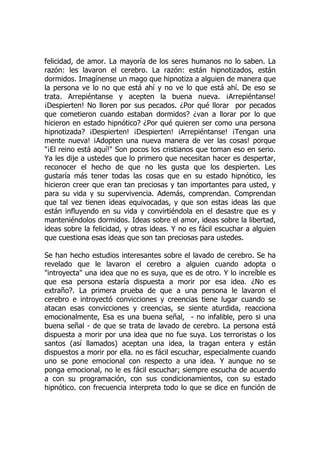 felicidad, de amor. La mayoría de los seres humanos no lo saben. La
razón: les lavaron el cerebro. La razón: están hipnotizados, están
dormidos. Imagínense un mago que hipnotiza a alguien de manera que
la persona ve lo no que está ahí y no ve lo que está ahí. De eso se
trata. Arrepiéntanse y acepten la buena nueva. ¡Arrepiéntanse!
¡Despierten! No lloren por sus pecados. ¿Por qué llorar por pecados
que cometieron cuando estaban dormidos? ¿van a llorar por lo que
hicieron en estado hipnótico? ¿Por qué quieren ser como una persona
hipnotizada? ¡Despierten! ¡Despierten! ¡Arrepiéntanse! ¡Tengan una
mente nueva! ¡Adopten una nueva manera de ver las cosas! porque
"¡El reino está aquí!" Son pocos los cristianos que toman eso en serio.
Ya les dije a ustedes que lo primero que necesitan hacer es despertar,
reconocer el hecho de que no les gusta que los despierten. Les
gustaría más tener todas las cosas que en su estado hipnótico, les
hicieron creer que eran tan preciosas y tan importantes para usted, y
para su vida y su supervivencia. Además, comprendan. Comprendan
que tal vez tienen ideas equivocadas, y que son estas ideas las que
están influyendo en su vida y convirtiéndola en el desastre que es y
manteniéndolos dormidos. Ideas sobre el amor, ideas sobre la libertad,
ideas sobre la felicidad, y otras ideas. Y no es fácil escuchar a alguien
que cuestiona esas ideas que son tan preciosas para ustedes.
Se han hecho estudios interesantes sobre el lavado de cerebro. Se ha
revelado que le lavaron el cerebro a alguien cuando adopta o
"introyecta" una idea que no es suya, que es de otro. Y lo increíble es
que esa persona estaría dispuesta a morir por esa idea. ¿No es
extraño?. La primera prueba de que a una persona le lavaron el
cerebro e introyectó convicciones y creencias tiene lugar cuando se
atacan esas convicciones y creencias, se siente aturdida, reacciona
emocionalmente, Esa es una buena señal, - no infalible, pero si una
buena señal - de que se trata de lavado de cerebro. La persona está
dispuesta a morir por una idea que no fue suya. Los terroristas o los
santos (así llamados) aceptan una idea, la tragan entera y están
dispuestos a morir por ella. no es fácil escuchar, especialmente cuando
uno se pone emocional con respecto a una idea. Y aunque no se
ponga emocional, no le es fácil escuchar; siempre escucha de acuerdo
a con su programación, con sus condicionamientos, con su estado
hipnótico. con frecuencia interpreta todo lo que se dice en función de
 