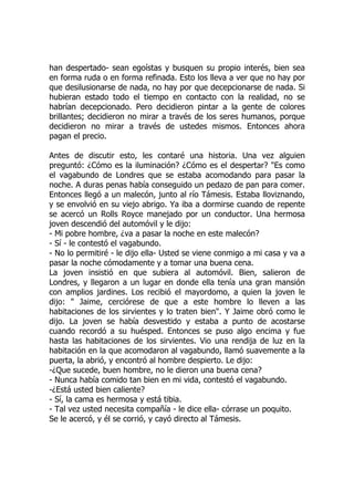 han despertado- sean egoístas y busquen su propio interés, bien sea
en forma ruda o en forma refinada. Esto los lleva a ver que no hay por
que desilusionarse de nada, no hay por que decepcionarse de nada. Si
hubieran estado todo el tiempo en contacto con la realidad, no se
habrían decepcionado. Pero decidieron pintar a la gente de colores
brillantes; decidieron no mirar a través de los seres humanos, porque
decidieron no mirar a través de ustedes mismos. Entonces ahora
pagan el precio.
Antes de discutir esto, les contaré una historia. Una vez alguien
preguntó: ¿Cómo es la iluminación? ¿Cómo es el despertar? "Es como
el vagabundo de Londres que se estaba acomodando para pasar la
noche. A duras penas había conseguido un pedazo de pan para comer.
Entonces llegó a un malecón, junto al río Támesis. Estaba lloviznando,
y se envolvió en su viejo abrigo. Ya iba a dormirse cuando de repente
se acercó un Rolls Royce manejado por un conductor. Una hermosa
joven descendió del automóvil y le dijo:
- Mi pobre hombre, ¿va a pasar la noche en este malecón?
- Sí - le contestó el vagabundo.
- No lo permitiré - le dijo ella- Usted se viene conmigo a mi casa y va a
pasar la noche cómodamente y a tomar una buena cena.
La joven insistió en que subiera al automóvil. Bien, salieron de
Londres, y llegaron a un lugar en donde ella tenía una gran mansión
con amplios jardines. Los recibió el mayordomo, a quien la joven le
dijo: " Jaime, cerciórese de que a este hombre lo lleven a las
habitaciones de los sirvientes y lo traten bien". Y Jaime obró como le
dijo. La joven se había desvestido y estaba a punto de acostarse
cuando recordó a su huésped. Entonces se puso algo encima y fue
hasta las habitaciones de los sirvientes. Vio una rendija de luz en la
habitación en la que acomodaron al vagabundo, llamó suavemente a la
puerta, la abrió, y encontró al hombre despierto. Le dijo:
-¿Que sucede, buen hombre, no le dieron una buena cena?
- Nunca había comido tan bien en mi vida, contestó el vagabundo.
-¿Está usted bien caliente?
- Sí, la cama es hermosa y está tibia.
- Tal vez usted necesita compañía - le dice ella- córrase un poquito.
Se le acercó, y él se corrió, y cayó directo al Támesis.
 