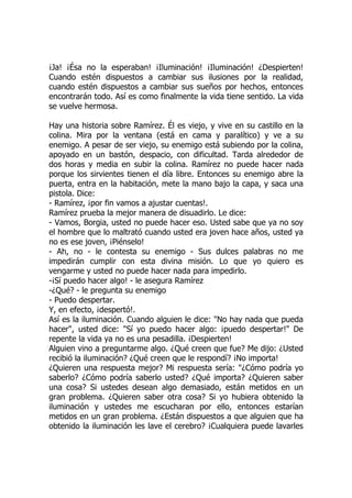 ¡Ja! ¡Ésa no la esperaban! ¡Iluminación! ¡Iluminación! ¿Despierten!
Cuando estén dispuestos a cambiar sus ilusiones por la realidad,
cuando estén dispuestos a cambiar sus sueños por hechos, entonces
encontrarán todo. Así es como finalmente la vida tiene sentido. La vida
se vuelve hermosa.
Hay una historia sobre Ramírez. Él es viejo, y vive en su castillo en la
colina. Mira por la ventana (está en cama y paralítico) y ve a su
enemigo. A pesar de ser viejo, su enemigo está subiendo por la colina,
apoyado en un bastón, despacio, con dificultad. Tarda alrededor de
dos horas y media en subir la colina. Ramírez no puede hacer nada
porque los sirvientes tienen el día libre. Entonces su enemigo abre la
puerta, entra en la habitación, mete la mano bajo la capa, y saca una
pistola. Dice:
- Ramírez, ¡por fin vamos a ajustar cuentas!.
Ramírez prueba la mejor manera de disuadirlo. Le dice:
- Vamos, Borgia, usted no puede hacer eso. Usted sabe que ya no soy
el hombre que lo maltrató cuando usted era joven hace años, usted ya
no es ese joven, ¡Piénselo!
- Ah, no - le contesta su enemigo - Sus dulces palabras no me
impedirán cumplir con esta divina misión. Lo que yo quiero es
vengarme y usted no puede hacer nada para impedirlo.
-¡Sí puedo hacer algo! - le asegura Ramírez
-¿Qué? - le pregunta su enemigo
- Puedo despertar.
Y, en efecto, ¡despertó!.
Así es la iluminación. Cuando alguien le dice: "No hay nada que pueda
hacer", usted dice: "Sí yo puedo hacer algo: ¡puedo despertar!" De
repente la vida ya no es una pesadilla. ¡Despierten!
Alguien vino a preguntarme algo. ¿Qué creen que fue? Me dijo: ¿Usted
recibió la iluminación? ¿Qué creen que le respondí? ¡No importa!
¿Quieren una respuesta mejor? Mi respuesta sería: "¿Cómo podría yo
saberlo? ¿Cómo podría saberlo usted? ¿Qué importa? ¿Quieren saber
una cosa? Si ustedes desean algo demasiado, están metidos en un
gran problema. ¿Quieren saber otra cosa? Si yo hubiera obtenido la
iluminación y ustedes me escucharan por ello, entonces estarían
metidos en un gran problema. ¿Están dispuestos a que alguien que ha
obtenido la iluminación les lave el cerebro? ¡Cualquiera puede lavarles
 