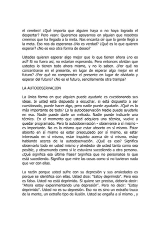 el cerebro! ¿Qué importa que alguien haya o no haya logrado el
despertar? Pero vean: Queremos apoyarnos en alguien que nosotros
creemos que ha llegado a la meta. Nos encanta oír que la gente llegó a
la meta. Eso nos da esperanza ¿No es verdad? ¿Qué es lo que quieren
esperar? ¿No es eso otra forma de deseo?
Ustedes quieren esperar algo mejor que lo que tienen ahora ¿no es
así? Si no fuera así, no estarían esperando. Pero entonces olvidan que
ustedes lo tienen todo ahora mismo, y no lo saben. ¿Por qué no
concentrarse en el presente, en lugar de esperar algo mejor en el
futuro? ¿Por qué no comprender el presente en lugar de olvidarlo y
esperar del futuro? ¿No es el futuro, sencillamente otra trampa?
LA AUTOOBSERVACION
La única forma en que alguien puede ayudarle es cuestionando sus
ideas. Si usted está dispuesto a escuchar, si está dispuesto a ser
cuestionado, puede hacer algo, pero nadie puede ayudarle. ¿Qué es lo
más importante de todo? Es la autoobservación Nadie puede ayudarle
en eso. Nadie puede darle un método. Nadie puede indicarle una
técnica. En el momento que usted adquiera una técnica, vuelve a
quedar programado. Pero la autoobservación - observarse a sí mismo -
es importante. No es lo mismo que estar absorto en sí mismo. Estar
absorto en sí mismo es estar preocupado por sí mismo, es estar
interesado en sí mismo, estar inquieto acerca de sí mismo. estoy
hablando acerca de la autoobservación. ¿Qué es eso? Significa
observarlo todo en usted mismo y alrededor de usted tanto como sea
posible, y observando como si le estuviera sucediendo a otra persona.
¿Qué significa esa última frase? Significa que no personalice lo que
está sucediendo. Significa que mire las cosas como si no tuvieran nada
que ver con ellas.
La razón porque usted sufre con su depresión y sus ansiedades es
porque se identifica con ellas. Usted dice: "Estoy deprimido". Pero eso
es falso. Usted no está deprimido. Si quiere ser preciso, debería decir:
"Ahora estoy experimentando una depresión". Pero no decir: "Estoy
deprimido". Usted no es su depresión. Eso no es sino un extraño truco
de la mente, un extraño tipo de ilusión. Usted se engaña a sí mismo , y
 