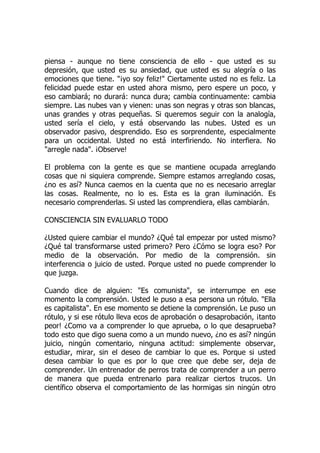 piensa - aunque no tiene consciencia de ello - que usted es su
depresión, que usted es su ansiedad, que usted es su alegría o las
emociones que tiene. "¡yo soy feliz!" Ciertamente usted no es feliz. La
felicidad puede estar en usted ahora mismo, pero espere un poco, y
eso cambiará; no durará: nunca dura; cambia continuamente: cambia
siempre. Las nubes van y vienen: unas son negras y otras son blancas,
unas grandes y otras pequeñas. Si queremos seguir con la analogía,
usted sería el cielo, y está observando las nubes. Usted es un
observador pasivo, desprendido. Eso es sorprendente, especialmente
para un occidental. Usted no está interfiriendo. No interfiera. No
"arregle nada". ¡Observe!
El problema con la gente es que se mantiene ocupada arreglando
cosas que ni siquiera comprende. Siempre estamos arreglando cosas,
¿no es así? Nunca caemos en la cuenta que no es necesario arreglar
las cosas. Realmente, no lo es. Esta es la gran iluminación. Es
necesario comprenderlas. Si usted las comprendiera, ellas cambiarán.
CONSCIENCIA SIN EVALUARLO TODO
¿Usted quiere cambiar el mundo? ¿Qué tal empezar por usted mismo?
¿Qué tal transformarse usted primero? Pero ¿Cómo se logra eso? Por
medio de la observación. Por medio de la comprensión. sin
interferencia o juicio de usted. Porque usted no puede comprender lo
que juzga.
Cuando dice de alguien: "Es comunista", se interrumpe en ese
momento la comprensión. Usted le puso a esa persona un rótulo. "Ella
es capitalista". En ese momento se detiene la comprensión. Le puso un
rótulo, y si ese rótulo lleva ecos de aprobación o desaprobación, ¡tanto
peor! ¿Como va a comprender lo que aprueba, o lo que desaprueba?
todo esto que digo suena como a un mundo nuevo, ¿no es así? ningún
juicio, ningún comentario, ninguna actitud: simplemente observar,
estudiar, mirar, sin el deseo de cambiar lo que es. Porque si usted
desea cambiar lo que es por lo que cree que debe ser, deja de
comprender. Un entrenador de perros trata de comprender a un perro
de manera que pueda entrenarlo para realizar ciertos trucos. Un
científico observa el comportamiento de las hormigas sin ningún otro
 