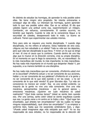 fin distinto de estudiar las hormigas, de aprender lo más posible sobre
ellas. No tiene ningún otro propósito. No intenta entrenarlas o
conseguir algo de ellas. Le interesan las hormigas, quiere aprender
todo lo que sea posible sobre ellas. Ésa es su actitud. El día que
ustedes logren una actitud como esa, experimentarán un milagro.
Cambiarán, sin esfuerzo, correctamente. El cambio ocurrirá, no
tendrán que lograrlo. Cuando la vida de la consciencia llegue a la
oscuridad de ustedes, desaparecerá todo lo malo. Lo bueno se
cultivará. Tienen que experimentar eso ustedes mismos.
Pero para esto se requiere una mente disciplinada. Y cuando digo
disciplinada, no me refiero al esfuerzo. Estoy hablando de otra cosa.
¿Alguna vez han estudiado a un atleta? Toda su vida son los deportes,
pero qué vida tan disciplinada la que lleva. Y miren un río que se dirige
al mar: él crea el cauce que lo contiene. Cuando dentro de uno hay
algo que lo mueve en la dirección correcta, crea su propia disciplina.
En el momento en que le llega la consciencia. ¡Ah, es maravilloso!. Es
lo más maravilloso del mundo; lo más importante; lo más maravilloso.
No hay nada más importante en el mundo que despertar ¡Nada! Y, por
supuesto, a su manera también es una disciplina.
No hay nada más maravilloso que ser consciente. ¿Preferiría usted vivir
en la oscuridad? ¿Preferiría actuar y no ser consciente de sus acciones,
hablar y no ser consciente de sus palabras? ¿Preferiría oír a la gente y
no ser consciente de lo que está oyendo o ver las cosas y no ser
consciente de lo que está viendo? El gran Sócrates dijo: “La vida sin
consciencia no merece ser vivida”. Ésa es una verdad evidente. La
mayoría de la gente no vive una vida consciente. Vive una vida
mecánica, pensamientos mecánicos - por lo general ajenos -,
emociones mecánicas. ¿Quieren ver cuán mecánico es usted
realmente? “¡Qué linda camisa tienes!” Usted se siente bien oyendo
eso. ¡Por una camisa, santo cielo! Usted se siente orgullosos cuando
oye eso. La gente viene a mi centro en la India y dice: “¡Qué lugar tan
encantador, qué árboles tan encantadores!” (de los cuales no tengo
ninguna responsabilidad), ¡qué clima tan encantador!" Y ya empiezo a
sentirme bien, hasta que me sorprendo sintiéndome bien, y digo:
"¿Puede usted imaginarse algo más estúpido que eso?" Yo no soy
responsable de esos árboles; no fui responsable de la elección del
 