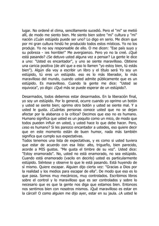 lugar. No ordené el clima, sencillamente sucedió. Pero el "mi" se metió
allí, de modo me siento bien. Me siento bien sobre "mi" cultura y "mi"
nación ¿Cuán estúpido puede ser uno? Lo digo en serio. Me dicen que
por mi gran cultura hindú he producido todos estos místicos. Yo no los
produje. Yo no soy responsable de ello. O me dicen: "Ese país suyo y
su pobreza - ¡es horrible!" Me avergüenzo. Pero yo no la creé. ¿Qué
está pasando? ¿Se detuvo usted alguna vez a pensar? La gente le dice
a uno: "Usted es encantador", y uno se siente maravilloso. Obtiene
una caricia positiva (de ahí que a eso lo llamen "yo estoy bien, tú estás
bien"). Algún día voy a escribir un libro y el título será Yo soy un
estúpido, tú eres un estúpido. eso es lo más liberador, lo más
maravilloso del mundo, cuando usted admite públicamente que es un
estúpido. Es maravilloso. Cuando la gente me dice: "Usted se
equivoca", yo digo: ¿Qué más se puede esperar de un estúpido?.
Desarmados, todos debemos estar desarmados. En la liberación final,
yo soy un estúpido. Por lo general, ocurre cuando yo oprimo un botón
y usted se siente bien; oprimo otro botón y usted se siente mal. Y a
usted le gusta. ¿Cuántas personas conoce usted que no se dejan
afectar por la alabanza o la crítica? Decimos que eso no es humano.
Humano significa que usted es un poquito como un mico, de modo que
todos pueden influir en usted, y usted hace lo que debe hacer. Pero,
¿eso es humano? Si les parezco encantador a ustedes, eso quiere decir
que en este momento están de buen humor, nada más también
significa que cumplo sus expectativas.
Todos tenemos una lista de expectativas, y es como si usted tuviera
que estar de acuerdo con esa lista: alto, trigueño, bien parecido,
acorde a MIS gustos. "Me gusta el timbre de su voz". Usted dice:
"Estoy enamorado". No, usted no está enamorado, no sea estúpido.
Cuando está enamorado (vacilo en decirlo) usted es particularmente
estúpido. Siéntese y observe lo que le está pasando. Está huyendo de
sí mismo. Quiere escapar. Alguien dijo cierta vez: "Gracias a Dios por
la realidad y los medios para escapar de ella". De modo que eso es lo
que pasa. Somos muy mecánicos, muy controlados. Escribimos libros
sobre el control y lo maravilloso que es ser controlados y sobre lo
necesario que es que la gente nos diga que estamos bien. Entonces
nos sentimos bien con nosotros mismos. ¡Qué maravilloso es estar en
la cárcel! O como alguien me dijo ayer, estar en su jaula. ¿A usted le
 