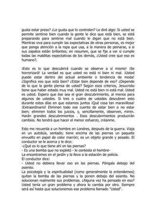 gusta estar preso? ¿Le gusta que lo controlen? Le diré algo: Si usted se
permite sentirse bien cuando la gente le dice que está bien, se está
preparando para sentirse mal cuando le digan que no está bien.
Mientras viva para cumplir las expectativas de otras personas, es mejor
que ponga atención a la ropa que usa, a la manera de peinarse, a si
sus zapatos están brillantes; en resumen, que se fije a ver si cumple
todas las malditas expectativas de los demás, ¿Usted cree que eso es
humano?.
¡Esto es lo que descubrirá cuando se observe a sí mismo! ¡Se
horrorizará! La verdad es que usted no está ni bien ni mal. ¡Usted
puede estar dentro del actual ambiente o tendencia de moda!
¿Significa eso que está bien? ¿Estar bien depende de eso? ¿Depende
de lo que la gente piensa de usted? Según esos criterios, Jesucristo
tiene que haber estado muy mal. Usted no está bien ni está mal. Usted
es usted. Espero que ése sea el gran descubrimiento, al menos para
algunos de ustedes. Si tres o cuatro de ustedes descubren esto
durante estos días en que estamos juntos ¡Qué cosa tan maravillosa!
¡Extraordinario! Eliminen todo ese cuento de estar bien o no estar
bien; eliminen todos los juicios, y, sencillamente, observen, miren.
Harán grandes descubrimientos . Esos descubrimientos producirán
cambios. No tendrá que hacer el menor esfuerzo, créanme.
Esto me recuerda a un hombre en Londres, después de la guerra. Viaja
en un autobús, sentado; tiene encima de las piernas un paquete
envuelto en papel de color marrón; es un objeto grande y pesado. El
conductor se le acerca y le dice:
-¿Qué es lo que tiene ahí en las piernas?
- Es una bomba que no explotó - le contesta el hombre-
La encontramos en el jardín y la llevo a la estación de policía.
El conductor dice:
- Usted no debiera llevar eso en las piernas. Póngala debajo del
asiento.
La psicología y la espiritualidad (como generalmente la entendemos)
quitan la bomba de las piernas y la ponen debajo del asiento. No
solucionan realmente sus problemas. ¿Alguna vez ha pensado en eso?
Usted tenía un gran problema y ahora lo cambia por otro. Siempre
será así hasta que solucionemos ese problema llamado "Usted".
 