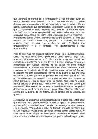 que aprendió la ciencia de la computación y que no sabe quién es
usted? Todavía está dormido. Es un científico dormido. ¿Quiere
decirme que comprendió quién es Jesucristo y que no sabe quién es
usted? ¿Cómo sabe que comprendió a Jesucristo? ¿Quién es la persona
que comprende? Primero averigüe eso. Eso es la base de todo,
¿verdad? Por no haber comprendido esto están todas esas personas
religiosas empeñadas en todas esas estúpidas guerras religiosas -
Musulmanes contra Judíos. Protestantes contra católicos, y toda esa
tontería. No saben quienes son, porque si lo supieran, no habría
guerras, como la niña que le dice al niño: "¿Ustedes son
presbiterianos?" y él le contesta: "No, ¡pertenecemos a otra
abominación!
Pero lo que más me gustaría subrayar ahora es la autoobservación.
Usted me está escuchando, pero ¿está usted oyendo algo más,
además del sonido de mi voz? ¿Es consciente de sus reacciones
cuando me escucha? Si no es así, le van a lavar el cerebro. O va a ser
influenciado por fuerzas internas de las cuales no tiene ningún
conocimiento. Y aunque sea consciente de cómo reacciona a mí,
¿también es consciente de dónde provienen esas reacciones? Tal vez
ni siquiera me está escuchando; Tal vez es su padre el que me está
escuchando. ¿Cree que eso es posible? Por supuesto que sí. En mis
grupos de terapia, me encuentro una y otra vez con personas que no
están presentes. Está su padre, está su madre, pero ellas no están.
Nunca estuvieron presentes. "Ahora vivo, no yo, sino mi padre que
vive en mí" Bien, eso es absolutamente, literalmente verdad. Yo podría
desarmarlo a usted pieza por pieza, y preguntarle: "Bueno, esta frase,
¿viene de su padre, de su madre, de su abuela, de su abuelo, de
quien?"
¿Quién vive en usted? Es terrible cuando llega a saber eso. Usted cree
que es libre, pero probablemente no hay un gesto, un pensamiento,
una emoción, una actitud, una creencia que no venga de otra persona.
¿No es horrible? Y usted no lo sabe. Se trata de una vida mecánica que
le fue impuesta. Usted tiene opiniones sólidas sobre ciertas cosas, y
cree que es usted el que las tiene: pero, ¿realmente es usted? Usted
va a necesitar mucha consciencia para que pueda entender que tal vez
 