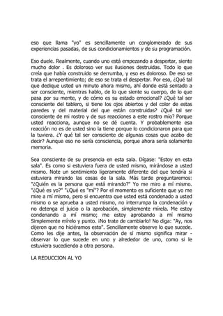 eso que llama "yo" es sencillamente un conglomerado de sus
experiencias pasadas, de sus condicionamientos y de su programación.
Eso duele. Realmente, cuando uno está empezando a despertar, siente
mucho dolor . Es doloroso ver sus ilusiones destruidas. Todo lo que
creía que había construido se derrumba, y eso es doloroso. De eso se
trata el arrepentimiento; de eso se trata el despertar. Por eso, ¿Qué tal
que dedique usted un minuto ahora mismo, ahí donde está sentado a
ser consciente, mientras hablo, de lo que siente su cuerpo, de lo que
pasa por su mente, y de cómo es su estado emocional? ¿Qué tal ser
consciente del tablero, si tiene los ojos abiertos y del color de estas
paredes y del material del que están construidas? ¿Qué tal ser
consciente de mi rostro y de sus reacciones a este rostro mío? Porque
usted reacciona, aunque no se dé cuenta. Y probablemente esa
reacción no es de usted sino la tiene porque lo condicionaron para que
la tuviera. ¿Y qué tal ser consciente de algunas cosas que acabo de
decir? Aunque eso no sería consciencia, porque ahora sería solamente
memoria.
Sea consciente de su presencia en esta sala. Dígase: "Estoy en esta
sala". Es como si estuviera fuera de usted mismo, mirándose a usted
mismo. Note un sentimiento ligeramente diferente del que tendría si
estuviera mirando las cosas de la sala. Más tarde preguntaremos:
"¿Quién es la persona que está mirando?" Yo me miro a mí mismo.
"¿Qué es yo?" "¿Qué es "mí"? Por el momento es suficiente que yo me
mire a mí mismo, pero si encuentra que usted está condenado a usted
mismo o se aprueba a usted mismo, no interrumpa la condenación y
no detenga el juicio o la aprobación, simplemente mírela. Me estoy
condenando a mí mismo; me estoy aprobando a mí mismo
Simplemente mírelo y punto. ¡No trate de cambiarlo! No diga: "Ay, nos
dijeron que no hiciéramos esto". Sencillamente observe lo que sucede.
Como les dije antes, la observación de sí mismo significa mirar -
observar lo que sucede en uno y alrededor de uno, como si le
estuviera sucediendo a otra persona.
LA REDUCCION AL YO
 