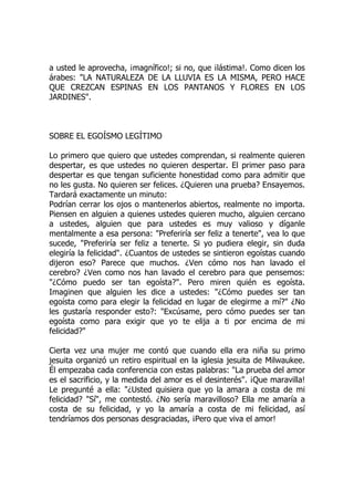 a usted le aprovecha, ¡magnífico!; si no, que ¡lástima!. Como dicen los
árabes: "LA NATURALEZA DE LA LLUVIA ES LA MISMA, PERO HACE
QUE CREZCAN ESPINAS EN LOS PANTANOS Y FLORES EN LOS
JARDINES".
SOBRE EL EGOÍSMO LEGÍTIMO
Lo primero que quiero que ustedes comprendan, si realmente quieren
despertar, es que ustedes no quieren despertar. El primer paso para
despertar es que tengan suficiente honestidad como para admitir que
no les gusta. No quieren ser felices. ¿Quieren una prueba? Ensayemos.
Tardará exactamente un minuto:
Podrían cerrar los ojos o mantenerlos abiertos, realmente no importa.
Piensen en alguien a quienes ustedes quieren mucho, alguien cercano
a ustedes, alguien que para ustedes es muy valioso y díganle
mentalmente a esa persona: "Preferiría ser feliz a tenerte", vea lo que
sucede, "Preferiría ser feliz a tenerte. Si yo pudiera elegir, sin duda
elegiría la felicidad". ¿Cuantos de ustedes se sintieron egoístas cuando
dijeron eso? Parece que muchos. ¿Ven cómo nos han lavado el
cerebro? ¿Ven como nos han lavado el cerebro para que pensemos:
"¿Cómo puedo ser tan egoísta?". Pero miren quién es egoísta.
Imaginen que alguien les dice a ustedes: "¿Cómo puedes ser tan
egoísta como para elegir la felicidad en lugar de elegirme a mí?" ¿No
les gustaría responder esto?: "Excúsame, pero cómo puedes ser tan
egoísta como para exigir que yo te elija a ti por encima de mi
felicidad?"
Cierta vez una mujer me contó que cuando ella era niña su primo
jesuita organizó un retiro espiritual en la iglesia jesuita de Milwaukee.
Él empezaba cada conferencia con estas palabras: "La prueba del amor
es el sacrificio, y la medida del amor es el desinterés". ¡Que maravilla!
Le pregunté a ella: "¿Usted quisiera que yo la amara a costa de mi
felicidad? "Sí", me contestó. ¿No sería maravilloso? Ella me amaría a
costa de su felicidad, y yo la amaría a costa de mi felicidad, así
tendríamos dos personas desgraciadas, ¡Pero que viva el amor!
 