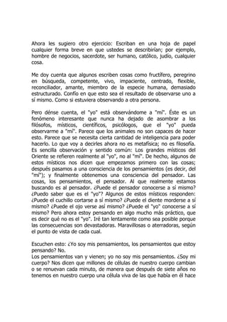 Ahora les sugiero otro ejercicio: Escriban en una hoja de papel
cualquier forma breve en que ustedes se describirían; por ejemplo,
hombre de negocios, sacerdote, ser humano, católico, judío, cualquier
cosa.
Me doy cuenta que algunos escriben cosas como fructífero, peregrino
en búsqueda, competente, vivo, impaciente, centrado, flexible,
reconciliador, amante, miembro de la especie humana, demasiado
estructurado. Confío en que esto sea el resultado de observarse uno a
sí mismo. Como si estuviera observando a otra persona.
Pero dénse cuenta, el "yo" está observándome a "mí". Éste es un
fenómeno interesante que nunca ha dejado de asombrar a los
filósofos, místicos, científicos, psicólogos, que el "yo" pueda
observarme a "mí". Parece que los animales no son capaces de hacer
esto. Parece que se necesita cierta cantidad de inteligencia para poder
hacerlo. Lo que voy a decirles ahora no es metafísica; no es filosofía.
Es sencilla observación y sentido común: Los grandes místicos del
Oriente se refieren realmente al "yo", no al "mí". De hecho, algunos de
estos místicos nos dicen que empezamos primero con las cosas;
después pasamos a una consciencia de los pensamientos (es decir, del
"mí"); y finalmente obtenemos una consciencia del pensador. Las
cosas, los pensamientos, el pensador. Al que realmente estamos
buscando es al pensador. ¿Puede el pensador conocerse a sí mismo?
¿Puedo saber que es el "yo"? Algunos de estos místicos responden:
¿Puede el cuchillo cortarse a sí mismo? ¿Puede el diente morderse a sí
mismo? ¿Puede el ojo verse así mismo? ¿Puede el "yo" conocerse a sí
mismo? Pero ahora estoy pensando en algo mucho más práctico, que
es decir qué no es el "yo". Iré tan lentamente como sea posible porque
las consecuencias son devastadoras. Maravillosas o aterradoras, según
el punto de vista de cada cual.
Escuchen esto: ¿Yo soy mis pensamientos, los pensamientos que estoy
pensando? No.
Los pensamientos van y vienen; yo no soy mis pensamientos. ¿Soy mi
cuerpo? Nos dicen que millones de células de nuestro cuerpo cambian
o se renuevan cada minuto, de manera que después de siete años no
tenemos en nuestro cuerpo una célula viva de las que había en él hace
 