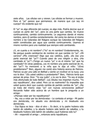 siete años. Las células van y vienen. Las células se forman y mueren.
Pero el "yo" parece que permanece. de manera que ¿yo soy mi
cuerpo? ¡Es evidente que no!
El "yo" es algo diferente del cuerpo; es algo más. Podría decirse que el
cuerpo es parte del "yo", pero es una parte que cambia. Se mueve
continuamente, cambia continuamente. Le seguimos dando el mismo
nombre, pero él cambia constantemente. Así como les damos el mismo
nombre a las Cataratas del Niágara aunque las Cataratas del Niágara
estén constituidas por agua que cambia continuamente. Usamos el
mismo nombre para una realidad que siempre está cambiando.
¿Y, en cuanto a mi nombre? ¿"Yo" es mi nombre? Evidentemente, no.
No porque puedo cambiarme de nombre sin que cambie mi "yo". ¿Mi
carrera? ¿Mis creencias? Digo que soy católico, judío. ¿Es eso una
parte esencial del "yo"? Cuando paso de una religión a otra, ¿Ha
cambiado el "yo"? ¿Tengo un nuevo "yo" o es el mismo "yo" que ha
cambiado? En otras palabras, ¿es mi nombre una parte esencial de mí,
del "yo"? Ya mencioné a la niña que le dijo al niño: "¿Eres
presbiteriano?" Bien, alguien me contó otra historia acerca de Patricio.
Patricio va por una calle en Belfast y siente un revólver en la nuca; una
voz le dice: "¿Es usted católico o protestante?" Bien, Patricio tenía que
pensar de prisa. Dice: "Yo soy judío", y la voz le dice: "Yo soy el árabe
más afortunado de todo Belfast". Los rótulos nos importan mucho. "Yo
soy republicano", dice usted. Pero ¿si es realmente? Es imposible que
usted quiera decir que cuando cambia de partido cambia de "yo". ¿No
se trata del mismo viejo "yo" con nuevas convicciones política?
Recuerdo haber oído acerca de un hombre que le pregunta a un
amigo:
-¿Piensas votar por los republicanos?
- No, voy a votar por los demócratas - Le contesta el amigo - Mi padre
era demócrata, mi abuelo era demócrata y mi bisabuelo era
demócrata.
- Esa lógica es loca - dice el otro -. Es decir, si tu padre hubiera sido
ladrón de caballos, y tu abuelo hubiera sido ladrón de caballos, y tu
bisabuelo hubiera sido ladrón de caballos ¿qué hubieras sido tu?
- Ah - respondió el amigo -, entonces sería republicano.
 