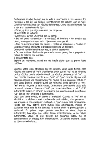 Dedicamos mucho tiempo en la vida a reaccionar a los rótulos, los
nuestros y los de los demás. Identificamos los rótulos con el "yo".
Católico y protestante son rótulos frecuentes. Cierta vez un hombre fue
a ver a un sacerdote y le dijo:
- Padre, quiero que diga una misa por mi perro
El sacerdote se indignó:
-¿Cómo así? ¿Decir una misa por su perro?
- Era mi perro consentido - le contestó el hombre - Yo amaba ese
perro, y me gustaría que usted dijera una misa por él.
- Aquí no decimos misas por perros - replicó el sacerdote -. Pruebe en
la iglesia vecina. Pregunte si pueden celebrarle un servicio.
Cuando el hombre estaba por irse, le dijo al sacerdote:
- Es una lástima. Realmente yo amaba a ese perro, iba a pagarle un
millón de dólares por la misa.
Y el sacerdote dijo:
Espere un momento, usted no me había dicho que su perro fuera
católico.
Cuando usted está atrapado por los rótulos, ¿qué valor tienen esos
rótulos, en cuanto al "yo"? ¿Podríamos decir que el "yo" no es ninguno
de los rótulos que le adjudicamos? Los rótulos pertenecen al "mi". Lo
que cambia constantemente es el "mi". ¿El "yo" cambia alguna vez?
¿Cambia alguna vez el observador? El hecho es que cualquier rótulo en
que usted piense (excepto quizá ser humano) debe aplicarlo al "mi".
"Yo" no es ninguna de esas cosas, De manera que cuando usted sale
de usted mismo y observa el "mi", ya no se identifica con el "mi" El
sufrimiento existe en el "mi", de manera que cuando usted identifica el
"yo" con el "mí" empieza el sufrimiento.
Diga que tiene miedo, o deseo o ansiedad. Cuando el "yo" no se
identifica con el dinero, o el nombre o la nacionalidad, o las personas o
los amigos, o con cualquier cualidad, el "yo" nunca está amenazado.
Puede ser muy activo, pero nunca está amenazado. Piense en
cualquier cosa que le ha causado o causa dolor o preocupación o
ansiedad. En primer lugar, puede identificar el deseo bajo el
sufrimiento; hay algo que usted desea ardientemente, o no habría
sufrimiento. ¿Qué es ese deseo? En segundo lugar, no es
sencillamente un deseo; hay identificación. De alguna manera, usted
se dijo a usted mismo:
 