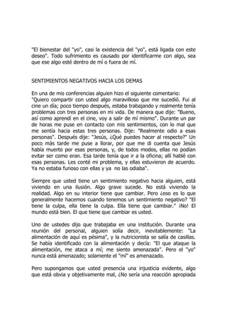"El bienestar del "yo", casi la existencia del "yo", está ligada con este
deseo". Todo sufrimiento es causado por identificarme con algo, sea
que ese algo esté dentro de mí o fuera de mí.
SENTIMIENTOS NEGATIVOS HACIA LOS DEMAS
En una de mis conferencias alguien hizo el siguiente comentario:
"Quiero compartir con usted algo maravilloso que me sucedió. Fui al
cine un día; poco tiempo después, estaba trabajando y realmente tenía
problemas con tres personas en mi vida. De manera que dije: "Bueno,
así como aprendí en el cine, voy a salir de mí mismo". Durante un par
de horas me puse en contacto con mis sentimientos, con lo mal que
me sentía hacia estas tres personas. Dije: "Realmente odio a esas
personas". Después dije: "Jesús, ¿Qué puedes hacer al respecto?" Un
poco más tarde me puse a llorar, por que me di cuenta que Jesús
había muerto por esas personas, y, de todos modos, ellas no podían
evitar ser como eran. Esa tarde tenía que ir a la oficina; allí hablé con
esas personas. Les conté mi problema, y ellas estuvieron de acuerdo.
Ya no estaba furioso con ellas y ya no las odiaba".
Siempre que usted tiene un sentimiento negativo hacia alguien, está
viviendo en una ilusión. Algo grave sucede. No está viviendo la
realidad. Algo en su interior tiene que cambiar. Pero ¿eso es lo que
generalmente hacemos cuando tenemos un sentimiento negativo? "El
tiene la culpa, ella tiene la culpa. Ella tiene que cambiar." ¡No! El
mundo está bien. El que tiene que cambiar es usted.
Uno de ustedes dijo que trabajaba en una institución. Durante una
reunión del personal, alguien solía decir, inevitablemente: "La
alimentación de aquí es pésima", y la nutricionista se salía de casillas.
Se había identificado con la alimentación y decía: "El que ataque la
alimentación, me ataca a mí; me siento amenazada". Pero el "yo"
nunca está amenazado; solamente el "mí" es amenazado.
Pero supongamos que usted presencia una injusticia evidente, algo
que está obvia y objetivamente mal, ¿No sería una reacción apropiada
 