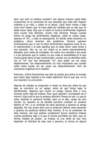 decir que esto no debiera suceder? ¿De alguna manera usted debe
involucrarse en la corrección de una situación que está mal? Alguien
maltrata a un niño, y usted ve el abuso. ¿Qué hacer frente a algo
como eso? Espero que no haya dado por sentado que yo dije que no
debía hacer nada. Dije que si usted no tuviera sentimientos negativos
sería mucho más eficiente, mucho más eficiente. Porque cuando
entran en juego los sentimientos negativos, usted se vuelve ciego.
Aparece el "mi", y todo se desorganiza. En donde antes teníamos un
problema, ahora tenemos dos problemas. Muchos suponen
erróneamente que si uno no tiene sentimientos negativos como la ira,
el resentimiento y el odio significa que no debe hacer nada frente a
una situación. ¡Ah, no, no, no! Usted no se siente emocionalmente
afectado, pero actúa de inmediato. Se vuelve muy sensible a las cosas
y a las personas que lo rodean Lo que mata la sensibilidad es lo que
mucha gente llama el ego condicionado: cuando uno se identifica tanto
con el "mi" que hay demasiado "mi" para poder ver las cosas
objetivamente, con desprendimiento. Es muy importante que cuando
usted actúe pueda ver las cosas con desprendimiento. Pero las
emociones negativas se lo impiden.
Entonces, ¿Cómo llamaríamos ese tipo de pasión que activa la energía
para hacer algo respecto a los males objetivos? Sea lo que sea, no es
una reacción; es una acción.
Algunos de ustedes se preguntan si existe un área gris antes de que
algo se convierta en un apego, antes de que tenga lugar la
identificación. Digamos que muere un amigo. Parece bien y muy
humano sentir algo de tristeza. Pero ¿qué reacción? ¿Compasión de sí
mismo? ¿Qué será lo que le produce aflicción? Piense en eso. Lo que le
estoy diciendo le parecerá terrible, pero ya le dije, vengo de otro
mundo. Su reacción es de pérdida personal ¿verdad? Le produce
lástima el "mi", o se conduele de otras personas a quienes su amigo
alegraba. Por eso quiere decir que le producen lástima otras personas
a quienes les producen lástima ellas mismas. Si no se conduelen de
ellas mismas, ¿de qué podrían condolerse? Nunca sentimos tristeza
cuando perdemos algo a lo que le hemos permitido ser libre, que no
hemos tratado de poseer. La tristeza es una señal de que hice
depender mi felicidad de esta cosa o persona, al menos en alguna
 