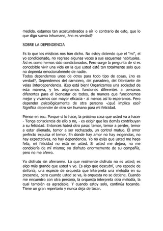 medida. estamos tan acostumbrados a oír lo contrario de esto, que lo
que digo suena inhumano, ¿no es verdad?
SOBRE LA DEPENDENCIA
Es lo que los místicos nos han dicho. No estoy diciendo que el "mi", el
yo condicionado, no regrese algunas veces a sus esquemas habituales.
Así es como hemos sido condicionados. Pero surge la pregunta de si es
concebible vivir una vida en la que usted esté tan totalmente solo que
no dependa emocionalmente de nadie.
Todos dependemos unos de otros para todo tipo de cosas, ¿no es
verdad?, Dependemos del carnicero, del panadero, del fabricante de
velas Interdependencia. ¡Eso está bien! Organizamos una sociedad de
esta manera, y les asignamos funciones diferentes a personas
diferentes para el bienestar de todos, de manera que funcionemos
mejor y vivamos con mayor eficacia - al menos así lo esperamos. Pero
depender psicológicamente de otra persona -¿qué implica eso?
Significa depender de otro ser humano para mi felicidad.
Piense en eso. Porque si lo hace, la próxima cosa que usted va a hacer
- Tenga consciencia de ello o no, - es exigir que los demás contribuyan
a su felicidad. Entonces habrá otro paso: temor, temor a perder, temor
a estar alienado, temor a ser rechazado, un control mutuo. El amor
perfecto expulsa el temor. En donde hay amor no hay exigencias, no
hay expectativas, no hay dependencia. Yo no exijo que usted me haga
feliz; mi felicidad no está en usted. Si usted me dejara, no me
condolería de mí mismo; yo disfruto enormemente de su compañía,
pero no me aferro.
Yo disfruto sin aferrarme. Lo que realmente disfruto no es usted; es
algo más grande que usted y yo. Es algo que descubrí, una especie de
sinfonía, una especie de orquesta que interpreta una melodía en su
presencia, pero cuando usted se va, la orquesta no se detiene. Cuando
me encuentro con otra persona, la orquesta interpreta otra melodía, la
cual también es agradable. Y cuando estoy solo, continúa tocando.
Tiene un gran repertorio y nunca deja de tocar.
 